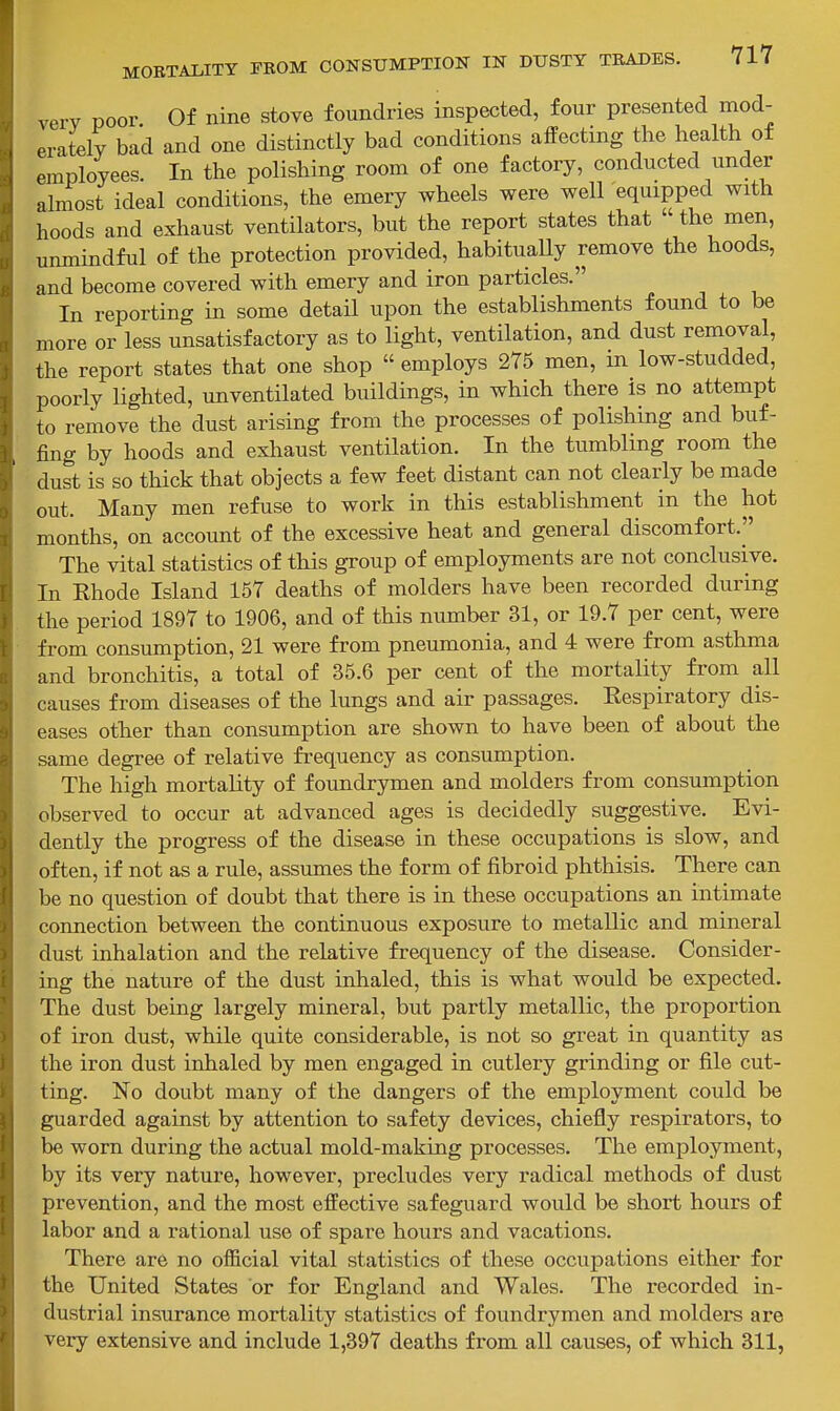 very poor Of nine stove foundries inspected, four presented mod- erately bad and one distinctly bad conditions affecting the health of employees. In the polishing room of one factory, conducted under almost ideal conditions, the emery wheels were well equipped with hoods and exhaust ventilators, but the report states that  the men, unmindful of the protection provided, habituaUy remove the hoods, and become covered with emery and iron particles. In reporting in some detaH upon the establishments found to be more or less unsatisfactory as to light, ventilation, and dust removal, the report states that one shop  employs 275 men, in low-studded, poorly lighted, unventilated buildings, in which there is no attempt to remove the dust arising from the processes of polishing and buf- fing by hoods and exhaust ventilation. In the tumbling room the dust is so thick that objects a few feet distant can not clearly be made out. Many men refuse to work in this establishment in the hot months, on account of the excessive heat and general discomfort. The vital statistics of this group of employments are not conclusive. In Khode Island 157 deaths of molders have been recorded during the period 1897 to 1906, and of this number 31, or 19.7 per cent, were from consumption, 21 were from pneumonia, and 4 were from asthma and bronchitis, a total of 35.6 per cent of the mortality from all causes from diseases of the lungs and air passages. Respiratory dis- eases other than consumption are shown to have been of about the same degree of relative frequency as consumption. The high mortality of foundrymen and molders from consumption observed to occur at advanced ages is decidedly suggestive. Evi- dently the progress of the disease in these occupations is slow, and often, if not as a rule, assumes the form of fibroid phthisis. There can be no question of doubt that there is in these occupations an intimate connection between the continuous exposure to metallic and mineral dust inhalation and the relative frequency of the disease. Consider- ing the nature of the dust inhaled, this is what would be expected. The dust being largely mineral, but partly metallic, the proportion of iron dust, while quite considerable, is not so great in quantity as the iron dust inhaled by men engaged in cutlery grinding or file cut- ting. No doubt many of the dangers of the employment could be guarded against by attention to safety devices, chiefly respirators, to be worn during the actual mold-making processes. The employment, by its very nature, however, precludes very radical methods of dust prevention, and the most effective safeguard would be short hours of labor and a rational use of spare hours and vacations. There are no official vital statistics of these occupations either for the United States or for England and Wales. The recorded in- dustrial insurance mortality statistics of foundrymen and molders are very extensive and include 1,397 deaths from all causes, of which 311,