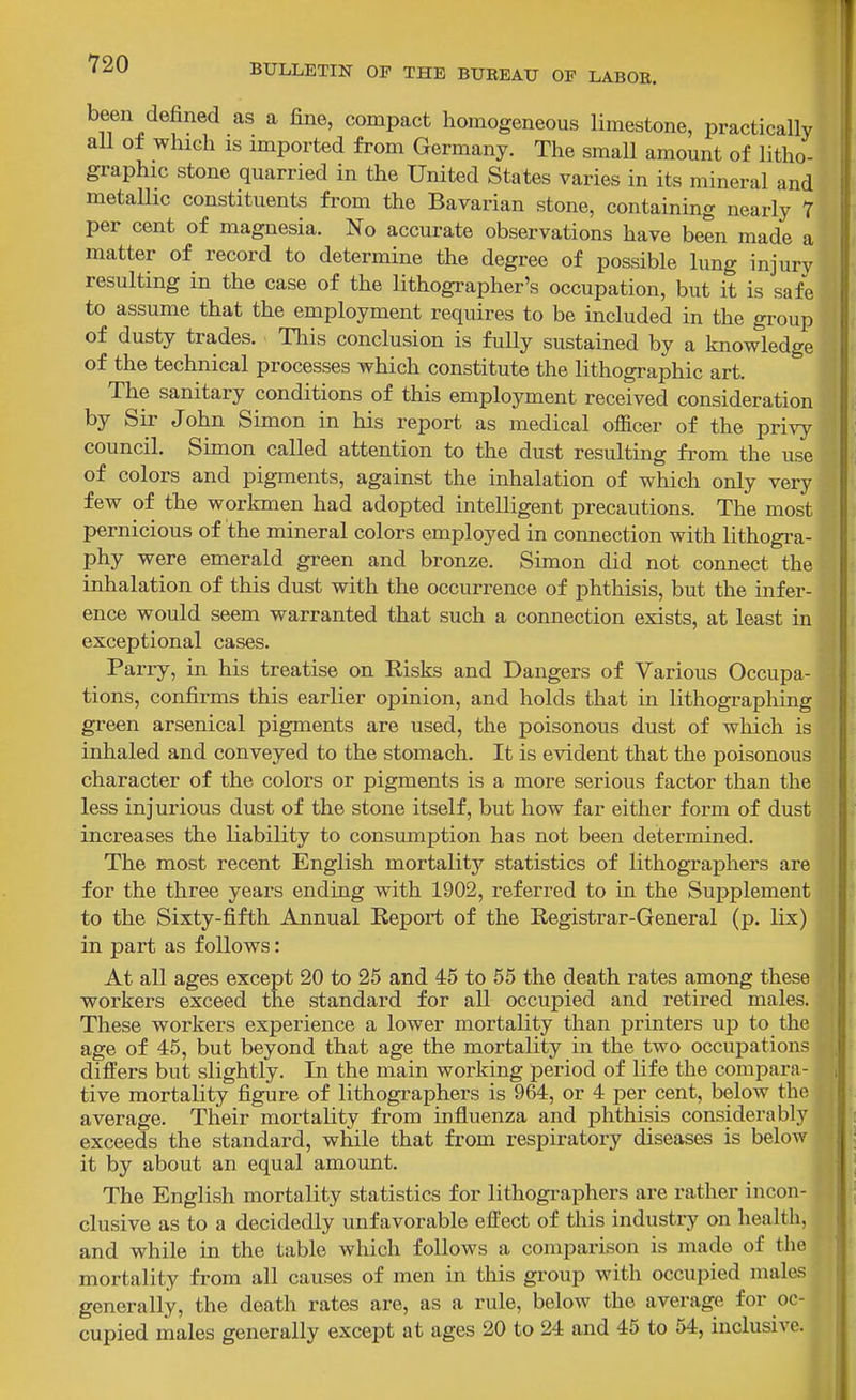 been defined as a fine, compact homogeneous limestone, practically all of which IS imported from Germany. The small amount of litho- graphic stone quarried in the United States varies in its mineral and metaUic constituents from the Bavarian stone, containing nearly 7 per cent of magnesia. No accurate observations have been made a matter of record to determine the degree of possible lung injury resulting in the case of the lithographer's occupation, but it is safe to assume that the employment requires to be included in the group of dusty trades. This conclusion is fully sustained by a knowledge of the technical processes which constitute the lithographic art. The sanitary conditions of this employment received consideration by Sir John Simon in his report as medical officer of the privy council. Simon called attention to the dust resulting from the use of colors and pigments, against the inhalation of which only very few of the workmen had adopted intelligent precautions. The most pernicious of the mineral colors employed in connection with lithogra- phy were emerald green and bronze. Simon did not connect the inhalation of this dust with the occurrence of phthisis, but the infer- ence would seem warranted that such a connection exists, at least in exceptional cases. Parry, in his treatise on Kisks and Dangers of Various Occupa- tions, confirms this earlier opinion, and holds that in lithographing green arsenical pigments are used, the poisonous dust of wliich is inhaled and conveyed to the stomach. It is evident that the poisonous character of the colors or pigments is a more serious factor than the less injurious dust of the stone itself, but how far either form of dust increases the liability to consmnption has not been determined. The most recent English mortality statistics of lithographers are for the three years ending with 1902, referred to in the Supplement to the Sixty-fifth Annual Report of the Registrar-General (p. lix) in part as follows: At all ages except 20 to 25 and 45 to 55 the death rates among these workers exceed the standard for all occupied and retired males. These workers experience a lower mortality than printers up to the age of 45, but beyond that age the mortality in the two occupations differs but slightly. In the main working period of life the compara- tive mortality figure of lithographers is 964, or 4 per cent, below the average. Their mortality from influenza and phthisis considerably exceeds the standard, while that from respiratory diseases is below it by about an equal amount. The English mortality statistics for lithographers are rather incon- clusive as to a decidedly unfavorable effect of this industry on health, and while in the table which follows a comparison is made of the mortality from all causes of men in this group with occupied males generally, the death rates are, as a rule, below the average for oc- cupied males generally except at ages 20 to 24 and 46 to 54, mclusiAf.
