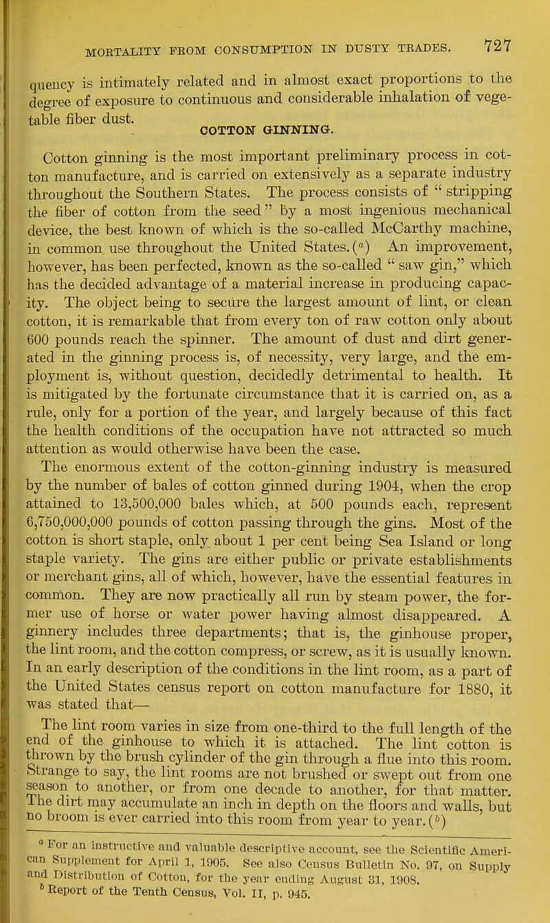 queiicy is intimately related and in almost exact proportions to the degree of exposure to continuous and considerable inhalation of vege- table fiber dust. COTTON GINNING. Cotton ginning is the most important preliminary process in cot- ton manufacture, and is carried on extensively as a separate industry throughout the Southern States. The process consists of  stripping the fiber of cotton from the seed by a most ingenious mechanical device, the best known of which is the so-called McCarthy machine, in common use throughout the United States. («) An improvement, however, has been perfected, known as the so-called  saw gin, which has the decided advantage of a material increase in producing capac- ity. The object being to secure the largest amount of lint, or clean cotton, it is remarkable that from every ton of raw cotton only about 600 pounds reach the spinner. The amount of dust and dirt gener- ated in the ginning process is, of necessity, very large, and the em- ployment is, without question, decidedly detrimental to health. It is mitigated by the fortunate circumstance that it is carried on, as a rule, only for a portion of the year, and largely because of this fact the health conditions of the occupation have not attracted so much attention as would otherwise have been the case. The enormous extent of the cotton-ginning industry is measured by the number of bales of cotton ginned during 1904, when the crop attained to 13,500,000 bales which, at 500 pounds each, represent 6,750,000,000 pounds of cotton passing through the gins. Most of the cotton is short staple, only^ about 1 per cent being Sea Island or long staple variety. The gins are either public or private establishments or merchant gins, all of which, however, have the essential features in common. They are now practically all run by steam power, the for- mer use of horse or water power having almost disappeared. A ginnery includes three departments; that is, the ginhouse proper, the lint room, and the cotton compress, or screw, as it is usually known. In an early description of the conditions in the lint room, as a part of the United States census report on cotton manufacture for 1880, it was stated that— The lint room varies in size from one-third to the full length of the end of the ginhouse to which it is attached. The lint cotton is tlirown by the brush cylinder of the gin through a flue into this room. Strange to say, the lint rooms are not brushed or swept out from one season to another, or from one decade to another, for that matter. 1 he dirt may accumulate an inch in depth on the floors and walls, but no broom is ever carried into this room from year to year.^*) ° For an instnictive aud valuable descriptive account, see the Scientific Ameri- can Supplement for April 1, 1905. See also Census Bulletin No. 97, on Supply and Distrilnition of Cotton, for the year ending August 31, 1908. * Report of the Tenth Census, Vol. II, p. 945.
