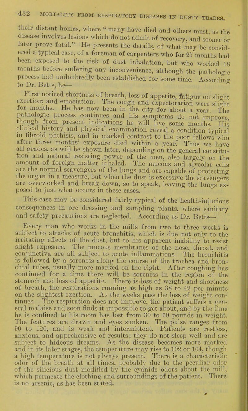 tlieir distant homes, where many have died and others must as the disease involves lesions which do not admit of recovery, and sooner or later prove fatal. He presents the details, of what may be consid- ered a typical case, of a foreman of carpenters who for 27 months had been exposed to the risk of dust inhalation, but who worked 18 months before suffering any inconvenience, although the pathologic process had undoubtedly been established for some time. Accordin^r to Dr. Betts, he— First noticed shortness of breath, loss of appetite, fatigue on sli<^ht exertioir, and emaciation. The cough and expectoration were slight for months. He has now been in the city for about a year The pathologic process continues and his symptoms do not improve though from present indications he will live some months. His clinical history and physical examination reveal a condition typical m fibroid phthisis, and in marked contrast to the poor fellows who after three months' exposui-e died within a year. Thus we have all grades, as will be shown later, depending on the general constitu- tion and natural resisting power of the men, also largelv on the amount of foreign matter inhaled. The mucous and alveolar cells are the normal scavengers of the lungs and are capable of protecting the organ in a measure, but when the dust is excessive the scavengei^ are overworked and break down, so to speak, leaving the lungs ex- posed to just what occurs in these cases. This case may be considered fairly tj'pical of the health-injurious consequences in ore dressing and sampling plants, where sanitary and safety precautions are neglected. According to Dr. Betts— Every man who works in the mills from two to three weeks is subject to attacks of acute bronchitis, which is due not only to the irritating effects of the dust, but to his apparent inability to resist slight exposure. The mucous membranes of the nose, throat, and conjunctiva are all subject to acute inflammations. The bronchitis is followed by a soreness along the course of the trachea and bron- chial tubes, usually more marked on the right. After coughing has continued for a time there will be sorene&s in the region of the stomach and loss of appetite. There is loss of weight and shortness of breath, the respirations running as high as 38 to 42 per minute on the slightest exertion. As the weeks pass the loss of weight con- tinues. The respiration does not improve, the patient suffers a gen- eral malaise and soon fijids it impossible to get about, and by the time he is confined to his room has lost from 30 to 60 pounds in weight. The features are drawn and eyes sunken. The pulse ranges from 90 to 120, and is weak and intermittent. Patients are restless, anxious, and apprehensive of results; they do not sleep well and are subject to hideous dreams. As the disease becomes more marlfed and in its later stages, the tempei'ature may rise to 102 or 10-1, though a high temperature is not alwa3^s present. There is a characteristic odor of the breath at all times, probabhT^ due to the peculiar odor of the silicious dust modified by the cyanide odors about the mill, which permeate the clothing and surroundings of the patient. There is no arsenic, as has been stated.