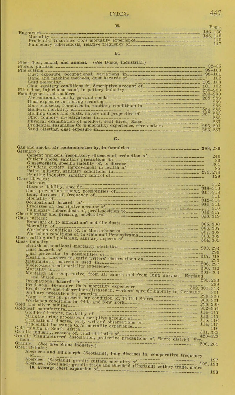 E. Page. Engravers . 14C-3 50 Mortality . 146, 149 Prudeutlal Insurance Co.'s mortality experience, 149 Tulmonary tuberculosis, relative frequj?ncy of 147 F. Fiber dust, mixed, and animal. (,8e« IHists, Industrial.) Fibroid plitliisis S2-35 Pil<j cutting 0«-103 Dust exiwsure, occupational, variations in . ■. &9-101 Hand and machine methods, dust hazards of .__J __' lOi; Loaxl poisoning 102, 10:5 Oliio, sanitary conditions in, descriptive account of 101, 102 Flint dust, injuriousness of, in pottery industry 258-200 Poundrymen and raolders 283-290 Air contamination by gas and smolce 288, 289 I>ust exposure in casting cleaning _~ Z 289 Massachusetts, foundries in, sanitary conditions in 285 Holders, mortality of : Z. 284, 285 Molding sands and dusts, nature and properties of II II_I_I 287, 288 Ohio, foundry investigations In JZ 288 Physical examinatiou of moldei'S, Pall River, Mass , _II_I 287 Prudeutlal Insurance Co.'s mortality experience, core makers I I 285, 291 Sand blasting, dust exposure in I I 28G, 287 Gas and smoke, air coctamiDation by, to iosmdries 488 289 Germany : Cement workers, respiratory diseases of, rednctioB of 240 Cutlery shops, sanitary precautions In 86 GlasBworkers, specific liability of, to disease _I 301 Grinders, cutlery, improvement in health of I II I_ §5 Paint industry, sanitary conditions in ~II I I  273 274 Printing industry, sanitary control of _ ' i29 Glass blowers : Cataract _ g]^2 Disease liability, specific I_I II I ~ III ~_'314-316 Dust prevention among, possibilities of ~_ I ~ ~ 317 ais Lung diseases of, frequency of  ~ ' qi 1 Mortality of_ __I I_III '^12-S14 Occupational hazards of_ I I II~I ~ ■ jj-in 01? Processes of, descriptive account of ,1.— ZZ'Z Slfi Pulmonary tuberculosis of, predisposition to II  5if{ V\r Glass blowing and pressing, mechanical- Sib' qiq Glass cutters : ^^^ Mo?toiity °of 1° f ^^^^ 305, 306 Workshop couditio'ns of, in MassachusGtl:sIIIIIIIIIIIIIII~III 007' ^ol Workshop conditions of, in Ohio and Pennsylvania ~ ?0r' ?nQ Gla^s indu^y^^ polishing, sanitary aspects of_ IHIIIIIIIIIIII 304; 305 British occupational mortaUty statlsties oqo nn. Dust hazard.s of _ _~ IH i^n Dust prevention in, possibilities of I-~I_I_~_~_ ~ 5iT Qia HoalUi of workers in, early writers' observations 5nl ' oqS Manufacture, materials used ln_: 5or oq? Medico-actuarial mortality experience — ^jd, Mortality in ~ ~ ■— — '^l-^ ^^and'walis-!!'^'''^^'^'^^^^^^^ Occupational ha/Iards'in-I ~_I II_I~ IIIIIIIIII '— Prudential Insurance Co.'s mortalityexperience,. 5n5''qn'7 -1^ &n?e^c?^tlon'Tn^'p7/^^^^^^ ^Peciflc-lTaMmy-to: Ge7ia°n'y'°'' tl VVage ..arucTs in present-day condition ortfnlted ,Statei oXn' -S? PnM^? -i conditions in, Ohio and New York I____ tiold and silver mining /!98, 299 Gold-leaf manufacture _I~ _I~ _~_I_~I ^ ' 352-354 Gold-leaf heaters, mortality of~III_ _ _III~~I  0, vZnH^,n''i''*^vP''°'''''*^''^',•descriptive account ofI_IIIIIIIIir ]}l 1. rnyi^Sn Pt^ disease, early writers' observations on Goid^7K'?n &l?rPet^'^^'^'''^ -p'-- :::::::::::iiiiiii_S^''' m Granite industry, centers of, vital steflstics'of ■?31. :^32 Gra^mto Manufacturers' Association. protVctlfe-p;e-cYu«oni-o-f76ar;e--dTstFlcr Ver^ G™a1 Brititin StonVMnsTr-yT 200, 201 107 , 193 eipansior