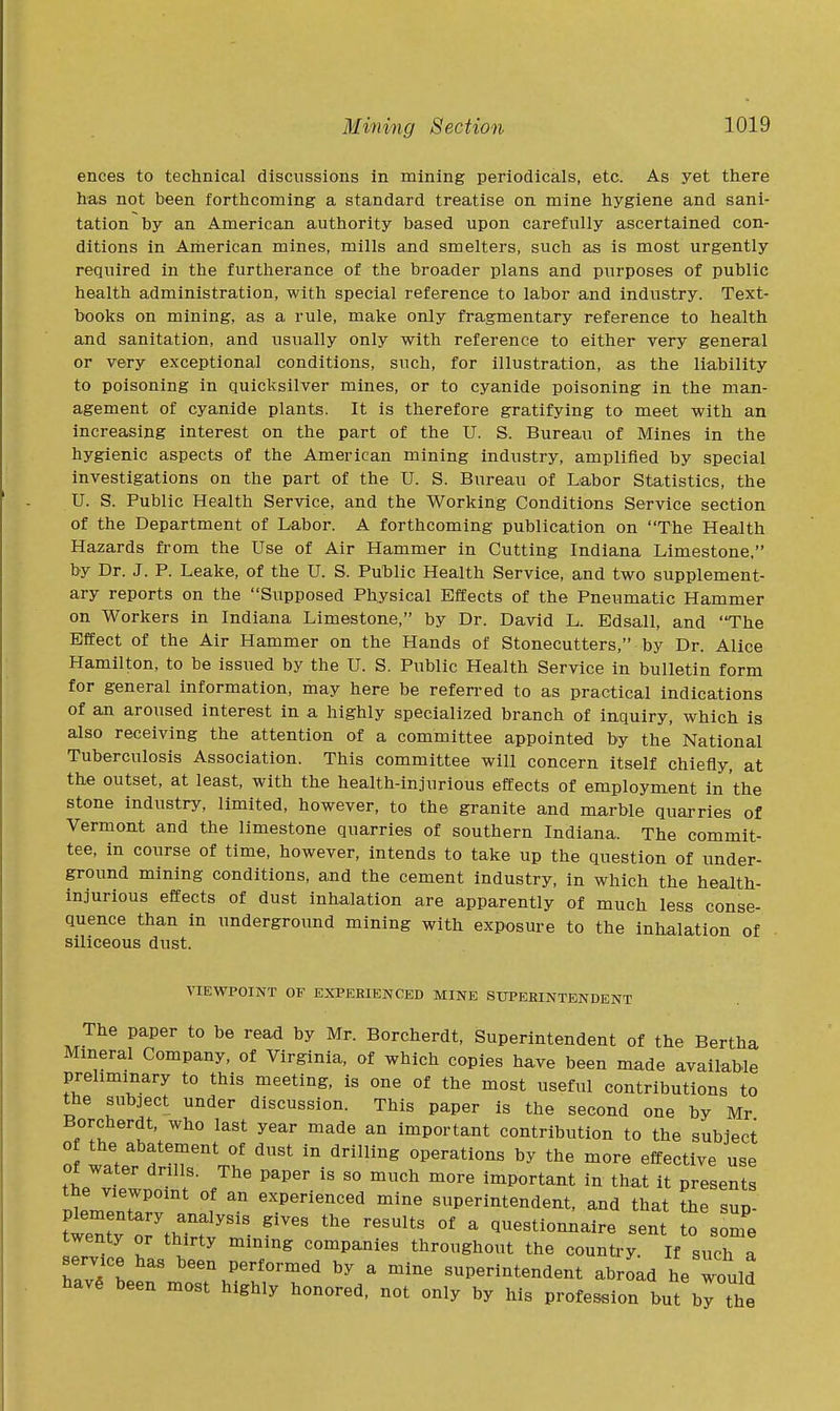 ences to technical discussions in mining periodicals, etc. As yet there has not been forthcoming a standard treatise on mine hygiene and sani- tation by an American authority based upon carefully ascertained con- ditions in American mines, mills and smelters, such as is most urgently required in the furtherance of the broader plans and purposes of public health administration, with special reference to labor and industry. Text- books on mining, as a rule, make only fragmentary reference to health and sanitation, and usually only with reference to either very general or very exceptional conditions, such, for illustration, as the liability to poisoning in quicksilver mines, or to cyanide poisoning in the man- agement of cyanide plants. It is therefore gratifying to meet with an increasing interest on the part of the U. S. Bureau of Mines in the hygienic aspects of the American mining industry, amplified by special investigations on the part of the U. S. Bureau of Labor Statistics, the U. S. Public Health Service, and the Working Conditions Service section of the Department of Labor. A forthcoming publication on The Health Hazards from the Use of Air Hammer in Cutting Indiana Limestone, by Dr. J. P. Leake, of the U. S. Public Health Service, and two supplement- ary reports on the Supposed Physical Effects of the Pneumatic Hammer on Workers in Indiana Limestone, by Dr. David L. Edsall, and 'The Effect of the Air Hammer on the Hands of Stonecutters, by Dr. Alice Hamilton, to be issued by the U. S. Public Health Service in bulletin form for general information, may here be refen-ed to as practical indications of an aroused interest in a highly specialized branch of inquiry, which is also receiving the attention of a committee appointed by the National Tuberculosis Association. This committee will concern itself chiefly, at the outset, at least, with the health-injurious effects of employment in the stone industry, limited, however, to the granite and marble quarries of Vermont and the limestone quarries of southern Indiana. The commit- tee, in course of time, however, intends to take up the question of under- ground mining conditions, and the cement industry, in which the health- injurious effects of dust inhalation are apparently of much less conse- quence than in underground mining with exposure to the inhalation of siliceous dust. VIEWPOINT OF EXPERIENCED MINE SUPERINTENDENT The paper to be read by Mr. Borcherdt, Superintendent of the Bertha Mineral Company, of Virginia, of which copies have been made available preliminary to this meeting, is one of the most useful contributions to the subject under discussion. This paper is the second one by Mr Borcherdt, who last year made an important contribution to the subject 0 the abatement of dust in drilling operations by the more effective use Of water drills. The paper is so much more important iu that it presents the viewpoint of an experienced mine superintendent, and that the sup twer^7thTf^^^^ ^ Questionnaire sent ^^Ze twenty or thirty mining companies throughout the country If such a service has been performed by a mine superintendent abroad he would have been most highly honored, not only by his profession but bl the