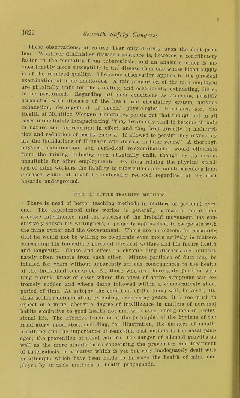 These observations, of course, bear only directly upon the dust prob- lem. Whatever diminiahes disease resistance is, however, a contributory factor in the mortality from tuberculosis, and an anaemic miner is un- questionably more susceptible to the' disease than one whose blood supply is of the required quality. The same observation applies to the physical examination of mine employees. A fair proportion of the men employed are physically unfit for the exacting, and occasionally exhausting, duties to be performed. Regarding all such conditions as anaemia, possibly associated with diseases of the heart and circulatory system, nervous exhaustion, derangement of special physiological functions, etc, the Health of Munition Workers Committee points out that though not in all cases immediately incapacitating, they frequently tend to become chronic in nature and far-reaching in effect, and they lead directly to malnutri- tion and reduction of bodily energy. If allowed to persist they invariably lay the foundations of ill-health and disease in later years. A thorough physical examination, and periodical re-examinations, would eliminate from the mining industry men physically unfit, though by no means unsuitable for other employments. By thus raising the physical stand- ard of mine workers the liability to tuberculous and non-tuberculous lung diseases would of itself be materially reduced regardless of the dust hazards underground. NEED OF BETTER TEACHING METHODS ; There is need of better teaching methods in matters of personal hygi- ene. The experienced mine worker is generally a man of more than average intelligence, and the success of the first-aid movement has con- clusively shown his willingness, if properly approached, to co-operate with the mine owner and the Government. There are no reasons for assuming that he would not be willing to co-operate even more actively in matters concerning his immediate personal physical welfare and his future health and longevity. Cause and effect in chronic lung diseases are unfortu- nately often remote from each other. Minute particles of dust may be inhaled for years without apparently serious consequences to the health of the individual concerned. All those who are thoroughly familiar with lung fibrosis know of cases where the onset of active symptoms was ex- tremely sudden and where death followed within a comparatively short period of time. At autopsy the condition of the lungs will, however, dis- close serious deterioration extending over many years. It is too much to expect in a mine laborer a degree of intelligence in matters of personal habits conducive to good health not met with even among men in profes- sional life. The effective teaching of the principles of the hygiene of the respiratory apparatus, including, for illustration, the dangers of mouth- breathing and the importance of removing obstructions in the nasal pass- ages; the prevention of nasal catarrh; the danger of adenoid growths as well as the more simple rules concerning the prevention and treatment of tuherculosis, is a matter which is yet but very inadequately dealt with in attempts which have been made to improve the health of mine em- ployes by suitable methods of health propaganda.