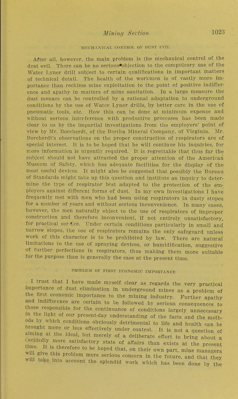 MI'X'HANICAI, CONTROL OF VVfiT ICVIf, After all, however, the main problem Is the niechaiiical control of the dust evil. There can be no serions*objection to the compulsory use of the Water Lyner drill subject to certain qualifications in important matters of technical detail. The health of the workmen is of vastly more im- portance than reckless mine exploitation to the point of positive indiffer- ence and apathy in matters of mine sanitation. In a large measure the dust menace can be controlled by a rational adaptation to underground conditions by the use of Water Lyner drills, by better care in the use of pneumatic tools, etc. How this can be done at minimum expense and v\ithout serious interference with productive processes has been made clear to us by the impartial investigations from the employers' point of view by Mr. Borcherdt, of the Bertha Mineral Company, of Virginia. Mr. Borcherdt's observations on the proper construction of respirators are of special interest. It is to be hoped that he will continue his inquiries, for more information is urgently required. It is regrettable that thus far the subject should not have attracted the proper attention of the American Museum of Safety, which has adequate facilities for the display of the most useful devices. It might also be suggested that possibly the Bureau of Standards might take up this question and institute an inquiry to deter- mine the type of respirator best adapted to the protection of the em- ployees against different forms of dust. In my own investigations I have frequently met with men who had been using respirators in dusty stopes for a number of years and without serious inconvenience. In many cases, however, the men naturally object to the use of respirators of improper construction and therefore inconvenient, if not entirely unsatisfactory, for practical ser.f.ce. Under certain conditions particularly in small and narrow stopes, the use of respirators remains the only safeguard unless work of this character is to be prohibited by law. There are natural limitations to the use of spraying devices, or humidiflcation, suggestive of further perfections in respirators, thus making them more suitable for the purpose than is generally the case at the present time. PROBLEM OF FIRST ECONOMIC IMPORTANCE I trust that I have made myself clear as regards the very practical importance of dust elimination in underground mines as a problem of the first economic importance to the mining industry. Further apathy and indifference are certain to be followed by serious consequences to those responsible for the continuance of conditions largely unnecessary m the light of our present-day understanding of the facts and the meth- ods by which conditions obviously detrimental to life and health can be brought more or less effectively under control. It is not a question of aiming at the ideal, but merely of a deliberate effort to bring about a -ecidedly more satisfactory state of affairs than exists at the present wnr.ivl I T '° ^^^^ P^'-t' ^'^^ managers w give this problem more serious concern in the future, and that they will take into account the splendid work which has been done by the