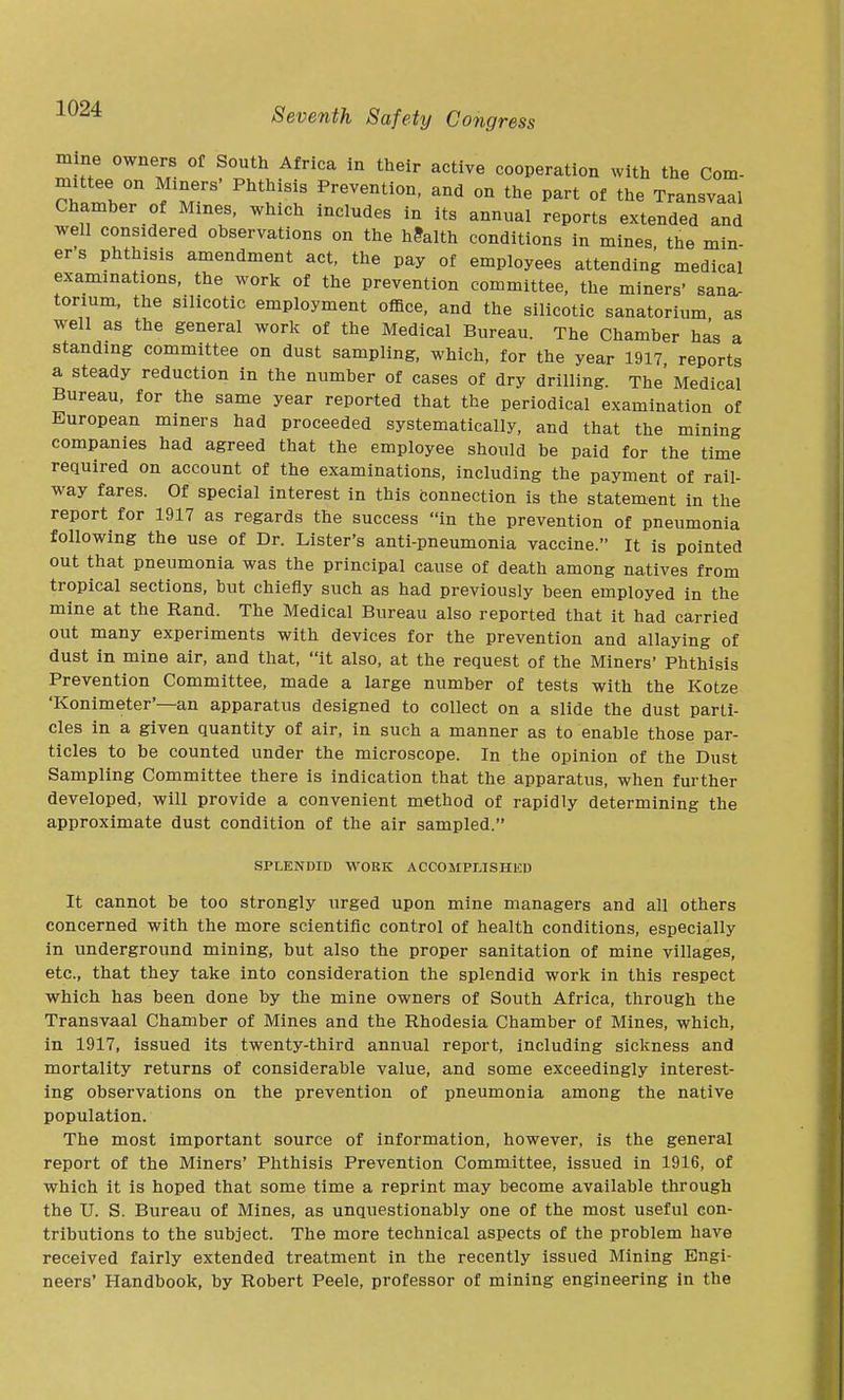 mine owners of South Africa in their active cooperation with the Com- nuttee on Miners' Phthisis Prevention, and on the part of the Transvaal Chamber of Mmes, which includes in its annual reports extended and well considered observations on the health conditions in mines the min- er s phthisis amendment act, the pay of employees attending medical examinations, the work of the prevention committee, the miners' sana- torium, the silicotic employment office, and the silicotic sanatorium as well as the general work of the Medical Bureau. The Chamber has a standing committee on dust sampling, which, for the year 1917 reports a steady reduction in the number of cases of dry drilling. The' Medical Bureau, for the same year reported that the periodical examination of European miners had proceeded systematically, and that the mining companies had agreed that the employee should be paid for the time required on account of the examinations, including the payment of rail- way fares. Of special interest in this connection is the statement in the report for 1917 as regards the success in the prevention of pneumonia following the use of Dr. Lister's anti-pneumonia vaccine. It is pointed out that pneumonia was the principal cause of death among natives from tropical sections, but chiefly such as had previously been employed in the mine at the Rand. The Medical Bureau also reported that it had carried out many experiments with devices for the prevention and allaying of dust in mine air, and that, it also, at the request of the Miners' Phthisis Prevention Committee, made a large number of tests with the Kotze 'Konimeter'—an apparatus designed to collect on a slide the dust parti- cles in a given quantity of air, in such a manner as to enable those par- ticles to be counted under the microscope. In the opinion of the Dust Sampling Committee there is indication that the apparatus, when further developed, will provide a convenient method of rapidly determining the approximate dust condition of the air sampled. SPLENDID WORK ACCOMPUSHED It cannot be too strongly urged upon mine managers and all others concerned with the more scientific control of health conditions, especially in underground mining, but also the proper sanitation of mine villages, etc., that they take into consideration the splendid work in this respect which has been done by the mine owners of South Africa, through the Transvaal Chamber of Mines and the Rhodesia Chamber of Mines, which, in 1917, issued its twenty-third annual report, including sickness and mortality returns of considerable value, and some exceedingly interest- ing observations on the prevention of pneumonia among the native population. The most important source of information, however, is the general report of the Miners' Phthisis Prevention Committee, issued in 1916, of which it is hoped that some time a reprint may become available through the U. S. Bureau of Mines, as unquestionably one of the most useful con- tributions to the subject. The more technical aspects of the problem have received fairly extended treatment in the recently issued Mining Engi- neers' Handbook, by Robert Peele, professor of mining engineering in the