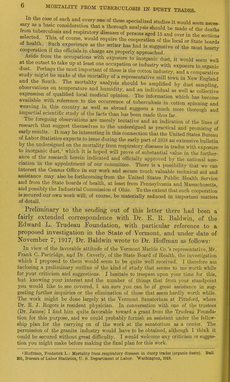 J^?^ T^- °^ ^^^'^ °^ specialized studiea it would seem necea Z 7 K T ^^^^^'•^tion that a thorough analysis should be made of thTdeatt eoted hrr '''TJ ? ^^^^ in the sec ot nf rlui; i ''''' ''''^ 'l'' cooperation of the local or State boards of health. Such experience as the writer has had is suggestive of the most heany cooperation it the officials in charge are properly approached ^ attretifrtoHV'^f r^'*'' *° ^^^^^^^^^^ ^^^t- ^^^^^ seem weU at the outset to take up at least one occupation or industry with exposure to organic dust. Perhaps the moat important of these is the cotton industry, and a comparftive study might be made of the mortality of a representative mill town in New England and the South. The mortality analysis should be amplified by dust sampling observations on temperature and humidity, and an individual as well as collective expression of qualified local medical opinion. The information which lias become available with reference to the occurrence of tuberculosis in cotton spinning and weaving in this country as well as abroad suggests a much more thorough and impartial scientific study of the facts than has been made thus far. The foregoing observations are merely tentative and an indication of the lines of research that suggest themselves to the undersigned as practical and promising of early results. It may be interesting in this connection that the United States Bureau of Labor Statistics expects to issue during the early part of 1918 an extensive bulletin by the undersigned on the mortality from respiratory diseases in trades with exposure to inorganic dust,' which it is hoped will prove of substantial value in the further- ance of the research herein indicated and officially approved by the national asso- ciation m the appointment of our committee. There is a possibility that we can interest the Census Office in our work and secure much valuable teclmical aid and assistance may also be forthcoming from the United States Public Health Service and from the State boards of health, at least from Pennsylvania and Massachusetts, and possibly the Industrial Commission of Oliio. To the extent that such cooperation is secured our own work will, of course, be materially reduced in important matters of detail. Preliminary to the sending out of this letter there had been a fairly extended correspondence with Dr. E. K. Baldwin, of the Edward L. Trudeau Foundation, with particular reference to a proposed investigation in the State of Vermont, and under date of November 7, 1917, Dr. Baldwin wrote to Dr. Hoffman as follows: In view of the favorable attitude of the Vermont Marble Co.'s representative, Mr. Frank C. Partridge, and Dr. Caverly, of the State Board of Health, the investigation which I proposed to them would seem to be quite well received. I therefore am inclosing a preliminary outline of the kind of study that seems to me worth while for your criticism and suggestions. I hesitate to trespass upon yom* time for this, but knowing your interest and the number of things that from your standpoint you would like to see covered, I am sure you can be of great assistance in sug- gesting further inquiries or the elimination of those that seem hardly worth while. The work might be done largely at the Vermont Sanatorium at Pittsford, where Dr. E. J. Rogers is resident physician. In conversation with one of the trustees (Dr. James) I find him quite favorable toward a grant from the Trudeau Foimda- tion for this purpose, and we could probably furnish an assistant under the fellow- ship plan for the carrying on of the work at the sanatorium as a center. The permission of the granite industry would have to be obtained, although I think it could be secured without great difficulty. I would welcome any criticism or sugges- tion you might make before making the final plan for this work. iHo£fman, Frederick L.: Mortality from respiratory diseases in dusty trades (organic dusts). Bull. 331, Bureau of Labor Statistics, U. 8. Department of Labor. Washington, 1918.