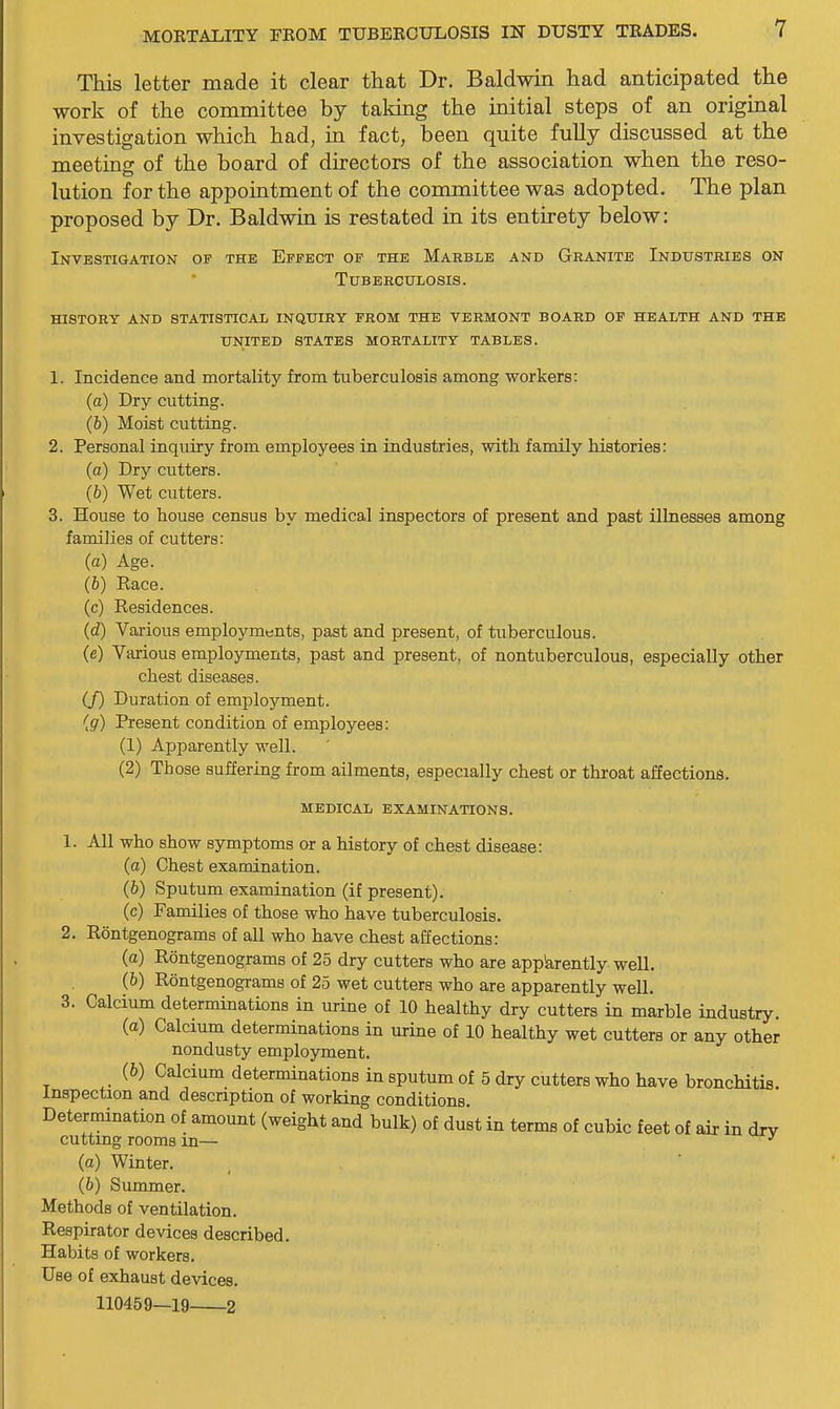 This letter made it clear that Dr. Baldwin had anticipated the work of the committee by taking the initial steps of an original investigation which had, in fact, been quite fully discussed at the meeting of the board of directors of the association when the reso- lution for the appointment of the committee was adopted. The plan proposed by Dr. Baldwin is restated in its entirety below: Investigation of the Effect of the Marble and Granite Industries on Tuberculosis. history and statistical inquiry from the VERMONT BOARD OF HEALTH AND THE UNITED STATES MORTALITY TABLES. 1. Incidence and mortality from tuberculosis among workers: (a) Dry cutting. (b) Moist cutting. 2. Personal inquiry from employees in industries, with family histories: (a) Dry cutters. (6) Wet cutters. 3. House to house census by medical inspectors of present and past illnesses among families of cutters: (a) Age. (6) Race. (c) Residences. (d) Various employments, past and present, of tuberculous. (e) Various employments, past and present, of nontuberculous, especially other chest diseases. (J) Duration of employment. {g) Present condition of employees: (1) Apparently well. (2) Those suffering from ailments, especially chest or throat affections. MEDICAL EXAMINATIONS. 1. All who show symptoms or a history of chest disease: (a) Chest examination. (6) Sputum examination (if present). (c) Families of those who have tuberculosis. 2. Rontgenograms of all who have chest affections: (a) Rontgenograms of 25 dry cutters who are app'arently well. (6) Rontgenograms of 25 wet cutters who are apparently well. 3. Calcium determinations in urine of 10 healthy dry cutters in marble industry. (a) Calcium determinations in urine of 10 healthy wet cutters or any other nondusty employment. (b) Calcium determinations in sputum of 5 dry cutters who have bronchitis. Inspection and description of working conditions. Determination of amount (weight and bulk) of dust in terms of cubic feet of air in dry cutting rooms in— ^ (a) Winter. (b) Summer. Methods of ventilation. Respirator devices described. Habits of workers. Use of exhaust devices. 110459—19 2