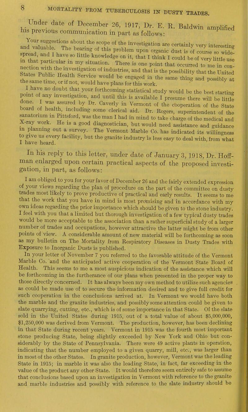 Under date of December 26, 1917, Dr. E. R. Baldwin amplified his previous communication in part as follows: Your suggestions about the scope of the investigation are certainly very interestin^r and valuable The bearing of this problem upon organic dust is of course so ^^d^^^ pread and I have so little knowledge on it, that I think I could be of vey U tlTl m that partoUar m my situation. There is one point that occurred to me n con! Srprblic He^'rr'°' '?rf ^^^^'^^^^y ^^^^ united Mates Public Health Service would be engaged in the same thing and possibly at the same time, or if not, would have plans for this work  ^ I have no doubt that your forthcoming statistical study would be the best starting point of any investigation, and until this is available I presume there will be little tZr^ n r u?'i ^^^''^^ °^ cboperation of the State board of health, including some clerical aid. Dr. Rogers, superintendent of the sanatorium m Pittsford, was the man I had in mind to take charge of the medical and A-ray work. He is a good diagnostician, but would need assistance and guidance m planning out a survey. The Vermont Marble Co. has indicated its willingness to give us every facility, but the granite industry is less easy to deal with, from what I have heard. In his reply to this letter, under date of Januarys, 1918, Dr. Hoff- man enlarged upon certain practical aspects of the proposed investi- gation, in part, as follows: I am obliged to you for your favor of December 26 and the fairly extended expression of your views regarding the plan of procedure on the part of the committee on dusty trades most likely to prove productive of practical and early results. It seems to me that the work that you have in mind is most protaising and in accordance with my own ideas regarding the prior importance which should be given to the stone industry. I feel with you that a limited but thorough investigation of a few typical dusty trades would be more acceptable to the association than a rather superficial study of a larger number of trades and occupations, however attractive the latter might be from other points of view. A considerable amount of new material will be forthcoming as soon as my bulletin on The Mortality from Respiratory Diseases in Dusty Trades with Exposure to Inorganic Dusts is published. In your letter of November 7 you referred to the favorable attitude of the Vermont Marble Co. and the anticipated active cooperation of the Vermont State Board of Health. This seems to me a most auspicious indication of the assistance which will be forthcoming in the furtherance of our plans when presented in the proper way to those directly concerned. It has always been my own method to utilize such agencies as could be made use of to secure the information desired and to give full credit for such cooperation in the conclusions arrived at. In Vermont we would have both the marble and the granite industries, and possibly some attention could be given to slate quarrying, cutting, etc., which is of some importance in that State. Of the slate sold in the United States during 1915, out of a total value of about $5,000,000, $1,250,000 was derived from Vermont. The production, however, has been declining in that State during recent years. Vermont in 1915 was the fourth most important stone producing State, being slightly exceeded by New York and Ohio but con- siderably by the State of Pennsylvania. There were 49 active plants in operation, indicating that the number employed to a given quarry, mill, etc., was larger than in most of the other States. In granite production, however, Vermont was the leading State ia 1915; in marble it was also the leading State, in fact, far exceeding in the value of the product any other State. It would therefore seem entirely safe to assume that conclusions based upon an investigation in Vermont with reference to the granite and marble industries and possibly with reference to the slate industry should be