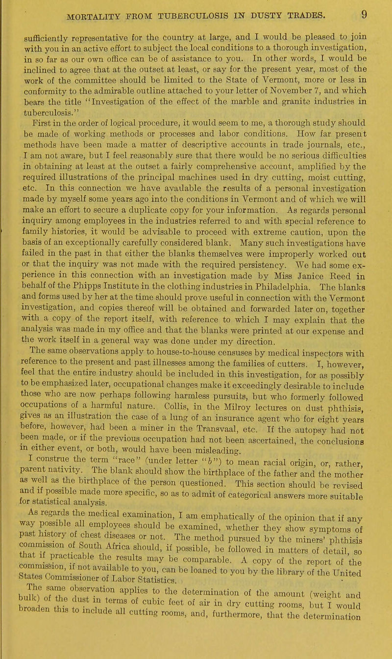 sufficiently representative for the country at large, and I would be pleased to join with you in an active effort to subject the local conditions to a thorough investigation, in so far as our own office can be of assistance to you. In other words, I would be inclined to agree that at the outset at least, or say for the present year, most of the work of the committee should be limited to the State of Vermont, more or less in conformity to the admirable outline attached to your letter of November 7, and which bears the title Investigation of the effect of the marble and granite industries in tuberculosis. Fii-st in the order of logical procedure, it would seem to me, a thorough study should be made of working methods or processes and labor conditions. How far present methods have been made a matter of descriptive accounts in trade journals, etc., I am not aware, but I feel reasonably sure that there would be no serious difficulties in obtaining at least at the outset a fairly comprehensive account, amplified by the required illustrations of the principal machines used in dry cutting, moist cutting, etc. In this connection we have avadable the results of a personal investigation made by myself some years ago into the conditions in Vermont and of which we will make an effort to secure a duplicate copy for your information. As regards personal inquiry among employees in the industries refeiTed to and with special reference to family histories, it would be advisable to proceed with extreme caution, upon the basis of an exceptionally carefully considered blank. Many such investigations have failed in the past in that either the blanks themselves were improperly worked out or that the inquiry was not made with the required persistency. We had some ex- perience in this connection with an investigation made by Miss Janice Reed in behalf of the Phipps Institute in the clothing industries in Philadelphia. The blanks and forms used by her at the time should prove useful in connection with the Vermont investigation, and copies thereof will be obtained and forwarded later on, together with a copy of the report itself, with reference to which I may explain that the analysis was made in my office and that the blanks were printed at our expense and the work itself in a general way was done under my direction. The same observations apply to house-to-house censuses by medical inspectors with reference to the present and past illnesses among the families of cutters. I, however, feel that the entire industry should be included in this investigation, for as possibly to be emphasized later, occupational changes make it exceedingly desirable to include those who are now perhaps following harmless pursuits, but who formeriy followed occupations of a harmful nature. Collis, in the Milroy lectures on dust phthisis, gives as an illustration the case of a lung of an insurance agent who for eight years before, however, had been a miner in the Transvaal, etc. If the autopsy had not been made, or if the previous occupation had not been ascertained, the conclusions m either event, or both, would have been misleading. I construe the term race (under letter &) to mean racial origin, or, rather parent nativity. The blank should show the birthplace of the father and the mother as well as the birthplace of the person questioned. This section should be revised and If possible made more specific, so as to admit of categorical answers more suitable for statistical analysis. As regards the medical examination, I am emphatically of the opinion that if any way possible all employees should be examined, whether they show symptoms of past history of chest diseases or not. The method pursued by the miners' phthisis commission of South Africa should, if possible, be followed in matters of detail, so that If practicable the results may be comparable. A copy of the report of the states Commissioner of Labor Statistics. .r iteu The same observation applies to the determination of the amount (weight and bulk of the dust in terms of cubic feet of air in dry cutting rooms bTl wouM broaden this to include all cutting rooms, and, furtheLore, that Te detrmint^n