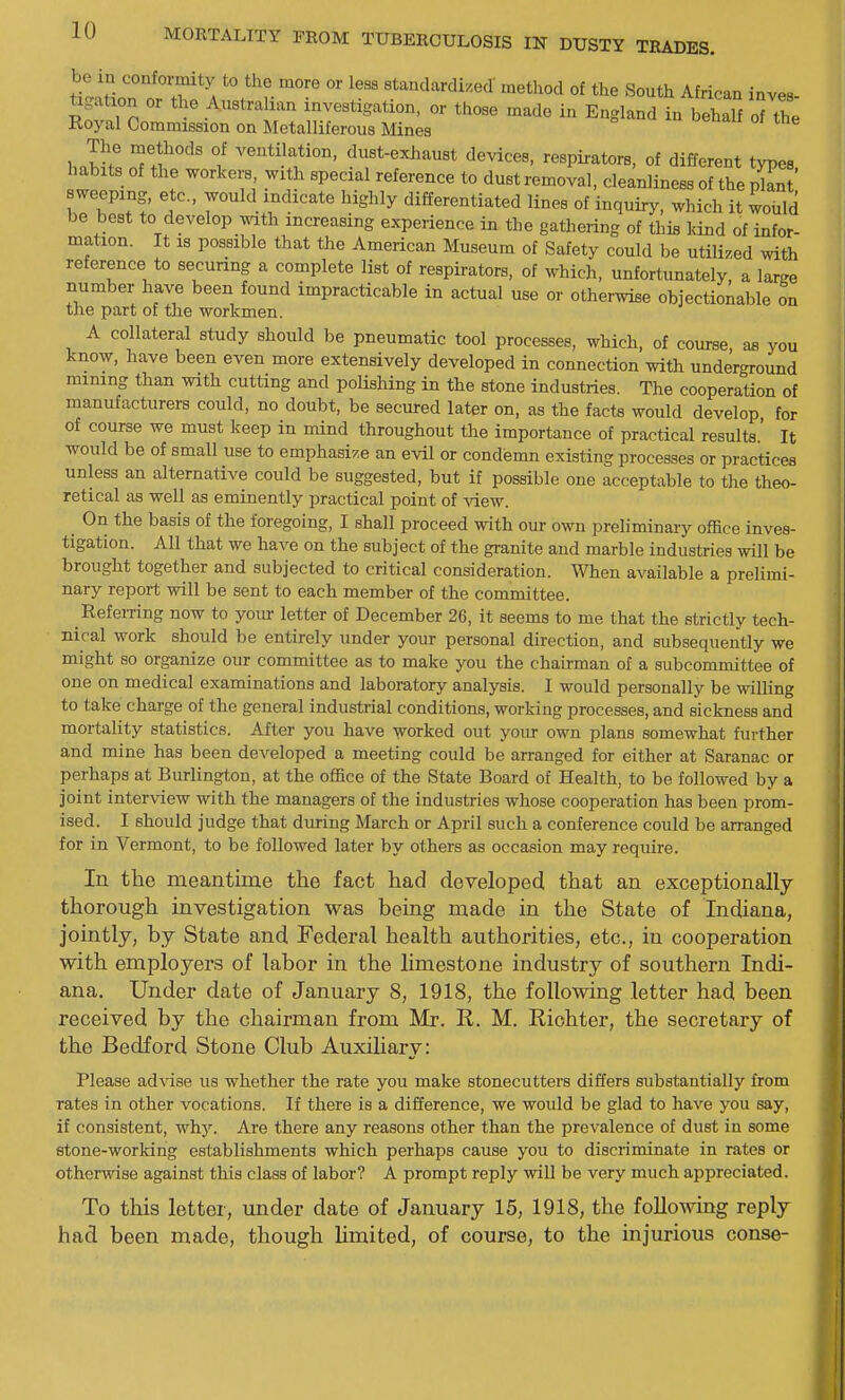 be in conformity to the more or less standardized metliod of the South African inves ligation or the Australian investigation, or those made in England in behalf 7Z Royal Commission on Metalliferous Mines The methods of ventilation, dust-exhaust devices, respirators, of different twes habits of the workers, with special reference to dust removal, cleanliness of the plant' sweeping, etc., would indicate highly differentiated lines of inquiry, which it would be best to develop with increasing experience in the gathering of this land of infor- mation. It 18 possible that the American Museum of Safety could be utilized with reference to securing a complete list of respirators, of which, unfortunately, a large number have been found impracticable in actual use or otherwise objectionable on the part of the workmen. A collateral study should be pneumatic tool processes, which, of course, as you know, have been even more extensively developed in connection with underground raining than with cutting and polishing in the stone industries. The cooperation of manufacturers could, no doubt, be secured later on, as the facts would develop for of course we must keep in mind throughout the importance of practical results.' It would be of small use to emphasize an evil or condemn existing processes or practices unless an alternative could be suggested, but if possible one acceptable to the theo- retical as well as eminently practical point of view. On the basis of the foregoing, I shall proceed with our own preliminary office inves- tigation. All that we have on the subject of the granite and marble industries will be brought together and subjected to critical consideration. When available a prelimi- nary report will be sent to each member of the committee. Referring now to yoiu- letter of December 26, it seems to me that the strictly tech- nical work should be entirely under your personal direction, and subsequently we might so organize our committee as to make you the chairman of a subcommittee of one on medical examinations and laboratory analysis. I would personally be willing to take charge of the general industrial conditions, working processes, and sickness and mortality statistics. After you have worked out yoiu- own plans somewhat further and mine has been developed a meeting could be arranged for either at Saranac or perhaps at Burlington, at the office of the State Board of Health, to be followed by a joint interview with the managers of the industries whose cooperation has been prom- ised. I should judge that during March or April such a conference could be arranged for in Vermont, to be followed later by others as occasion may require. In the meantime the fact had developed that an exceptionally- thorough investigation was being made in the State of Indiana, jointly, by State and Federal health authorities, etc., in cooperation with employers of labor in the limestone industry of southern Indi- ana, Under date of January 8, 1918, the following letter had been received by the chairman from Mr. R. M. Riohter, the secretary of the Bedford Stone Club Auxihary: Please ad^^se us whether the rate you make stonecutters differs substantially from rates in other vocations. If there is a difference, we would be glad to have you say, if consistent, why. Are there any reasons other than the prevalence of dust in some etone-working establishments which perhaps cause you to discriminate in rates or otherwise against this class of labor? A prompt reply will be very much appreciated. To this letter, under date of January 15, 1918, the followmg reply had been made, though Limited, of course, to the injurious conse-