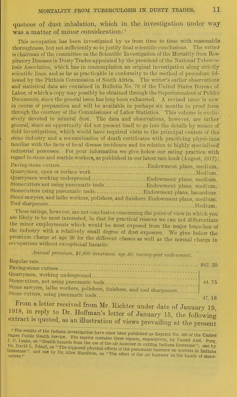quences of dust inhalation, which in the uivestigation under way was a matter of minor consideration:' TMa occupation has been investigated by us from time to time with reasonable thoroughness, but not sufficiently so to justify final scientific conclusions. The wi-iter is chairman of the committee on the Scientific Investigation of the Mortality from Res- piratory Diseases in Dusty Trades appointed by the president of the National Tubercu- losis Association, which has in contemplation an original investigation along strictly scientific lines, and as far as practicable in conformity to the method of procedure fol- lowed by the Phthisis Commission of South Africa. The writer's earlier observations and statistical data are contained in Bulletin No. 79 of the United States Bureau of Labor, of which a copy may possibly be obtained thi-ough the Superintendent of Public Documents, since the general issue has long been exhausted. A revised issue is now in course of preparation and will be available in perhaps six months in proof form through the courtesy of the Commissioner of Labor Statistics. This volume is exclu- sively devoted to mineral dust. The data and observations, however, are rather general, since an opportunity did not present itself to go into the details by means of field investigations, which would have required visits to the principal centers of the stone industry and a reexamination of death certificates with practicing physicians- familiar with the facts of local disease incidence and its relation to highly specialized industrial processes. For your information we give below our rating practice with regard to stone and marble workeiB, as published in om- latest rate book (August, 1917): Paving-stone cutters Endowment plans, medium. Quarrymen, open or siuface work Medium. Quarrymen working underground Endowment plans, medium. Stonecutters not using pneumatic tools Endowment plans, medium. Stonecutters using pneumatic tools Endowment plans, hazardous. Stone sawyers, and lathe workers, polishers, and finishers.Endowment plans, medium Tool sharpeners '.Medium. These ratings, however, are not conclusive concerning the point of Adew in which you are likely to be most interested, in that for practical reasons we can not differentiate the minor employments which would be most exposed from the major branches of the industry with a relatively small degi-ee of dust exposure. We give below the premium charge at age 30 for the different classes as well as the normal char-e in occupations without exceptional hazards: Annual premium, $1,000 insurance; age 30: twenty-year endoivment. ' Regular rate Pawng-stone cutters Quarrymen, working underground Stonecutters, not using pneumatic tools Stone sawyers, lathe workers, polishers, finishers,'and tool sharpeners Stone cutters, using pneumatic tools $42. 35 44. 75 47.16 From a letter received from Mr. Richter under date of January 19 1918, m reply to Dr. Hoflman's letter of January 15, the foUoW extract^uoted^asann^^ views prevailing at the present