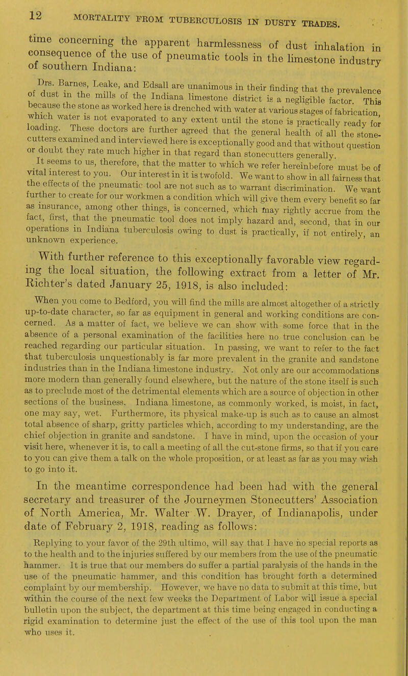 time concerning the apparent harmlessness of dust inhalation in consequence of the use of pneumatic tools in the limestone industry of southern Indiana: ^ .^^Zf^^'^'X' rl^^' imanimous in their finding that the prevalence of dust in the mills of the Indiana limestone district k a negligible factor S because the stone as worked here is drenched with water at various stages of fabrication which water is not evaporated to any extent until the stone is practically ready lor loading. These doctors are further agi-eed that the general health of all the stone- cutters examined and interviewed here is exceptionally good and that vvithout question or doubt they rate much higher in that regard than stonecutters generally It seems to us, therefore, that the matter to which we refer hereinbefore must be of vital interest to you. Our interest in it is twofold. Wewantto show in all fairness that the effects ot the pneumatic tool are not such as to wan-ant discrimination We want further to create for our workmen a condition which will give them every benefit so far as insurance, among other things, is concerned, which may rightly accrue from the fact, first, that the pneumatic tool does not imply hazard and, second, that in oiu- operations in Indiana tuberculosis owing to dust is practically, if not entirely an unknown experience.  ' With further reference to this exceptionally favorable view regard- ing the local situation, the foUowmg extract from a letter of Mr. Richter's dated January 25, 1918, is also included: When you come to Bedford, you will find the mills are almost altogether of a strictly up-to-date character, so far as equipment in general and working conditions are con- cerned. As a matter of fact, we believe we can show with some force that in the absence of a personal examination of the facilities here no true conclusion can be reached regarding our particular situation. In passing, we want to refer to the fact that tuberculosis unquestionably is far more prevalent in the granite and sandstone industries than in the Indiana limestone industry. Not only are our accommodations more modern than generally found elsewhere, but the nature of the stone itself is such as to preclude most of the detrimental elements which are a source of ol:)jection in other sections of the business. Indiana limestone, as commonly worked, is moist, in fact, one may say, wet. Furthermore, its physical make-tip is such as to cause an almost total absence of sharp, gritty particles which, according to my understanding, are the chief objection in granite and sandstone. I have in mind, upon the occasion of your visit here, whenever it is, to call a meeting of all the cut-stone firms, so that if you care to you can give them a talk on the whole pi'oposition, or at least as far as you may wish to go into it. In the meantime correspondence had been had with the general secretary and treasurer of the Journeymen Stonecutters' Association of North America, Mr. Walter W. Drayer, of IndianapoUs, under date of February 2, 1918, reading as follows: Replying to your favor of the 29th ultimo, ^viIl say that I have ho special reports as to the health and to the injuries suffered by our members from the use of the pneumatic hammer. It is true that our members do suffer a partial paralysis ot the hands in the use of the pneumatic hammer, and this condition has brought forth a determined complaint by our membership. However, we have no data to submit at this time, but within the course of the next few weeks the Department of Tjabor will issue a special bulletin upon the subject, the de])artment at this time being engaged in conducting a rigid examination to determine just the effect of the use of this tool upon the man who uses it.