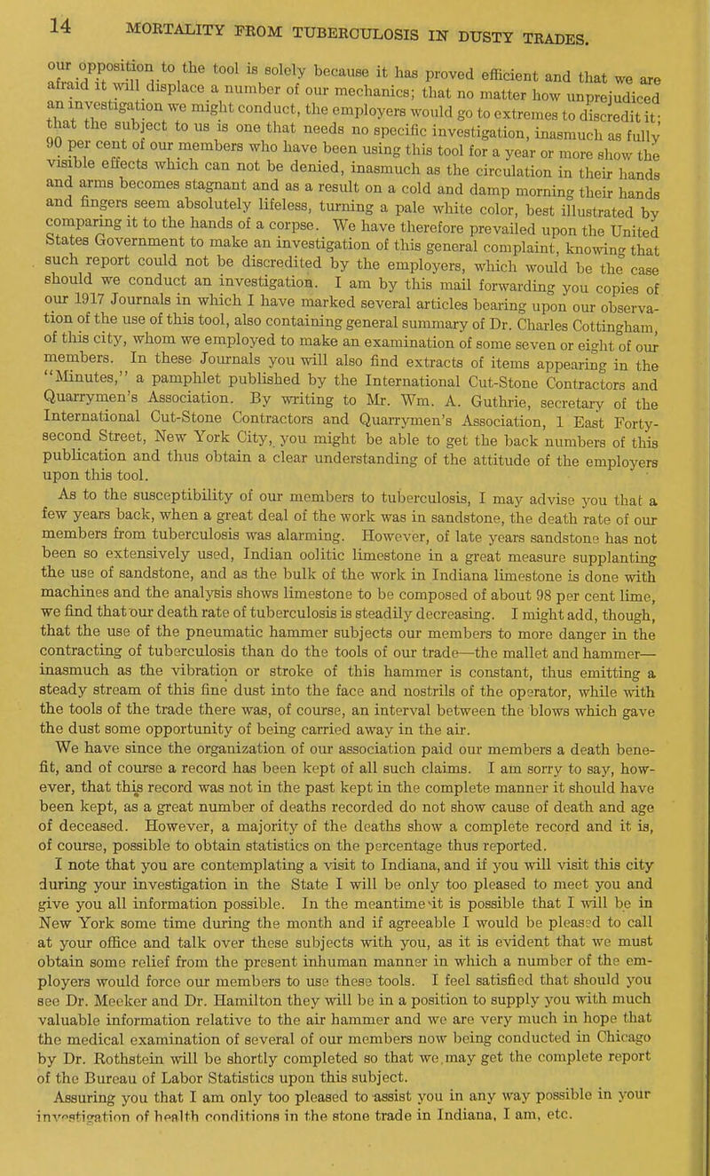 oiir opposition to the tool is solely because it has proved efficient and that we are an xnvestigation we might conduct, the employers would go to extremes to discJeditl that the subject to us is one that needs no specific investigation, inasmuch as fully' 90 per cent of our members who have been using this tool for a year or more show the visible effects which can not be denied, inasmuch as the circulation in their hands and arms becomes stagnant and as a result on a cold and damp morning their hands and fingers seem absolutely lifeless, turning a pale white color, best illustrated by comparing it to the hands of a corpse. We have therefore prevailed upon the United btates Government to make an investigation of this general complaint knowing that , such report could not be discredited by the employers, which would be the case should we conduct an investigation. I am by this mail forwarding you copies of our 1917 Journals m wMch I have marked several articles bearing upon our observa- tion of the use of this tool, also containing general summary of Dr. Charles Cottingham, of this city, whom we employed to make an examination of some seven or eight of our members. In these Journals you will also find extracts of items appearing in the Mnutes, a pamphlet published by the International Cut-Stone Contractors and Quarrymen's Association. By writing to Mr. Wm. A. Guthiie, secretary of the International Cut-Stone Contractors and Quanymen's Association, 1 East Forty- second Street, New York City, you might be able to get the back numbers of this publication and thus obtain a clear understanding of the attitude of the employers upon this tool. As to the susceptibility of our members to tuberculosis, I may advise you that a few years back, when a great deal of the work was in sandstone, the death rate of our members from tuberculosis was alarming. However, of late years sandstone has not been so extensively used, Indian oolitic limestone in a great measure supplanting the use of sandstone, and as the bulk of the work in Indiana limestone is done with machines and the analysis shows limestone to be composed of about 98 per cent lime, we find that our death rate of tuberculosis is steadily decreasing. I might add, though, that the use of the pneumatic hammer subjects our members to more danger in the contracting of tuberculosis than do the tools of our trade—the mallet and hammer— inasmuch as the vibration or stroke of this hammer is constant, thus emitting a steady stream of this fine dust into the face and nostrils of the operator, while with the tools of the trade there was, of course, an interval between the blows which gave the dust some opportunity of being carried away in the air. We have since the organization of our association paid our members a death bene- fit, and of course a record has been kept of all such claims. I am sorry to say, how- ever, that this record was not in the past kept in the complete manner it should have been kept, as a great number of deaths recorded do not show cause of death and age of deceased. However, a majority of the deaths show a complete record and it is, of course, possible to obtain statistics on the percentage thus reported. I note that you are contemplating a visit to Indiana, and if you will Adsit this city during your investigation in the State I will be only too pleased to meet you and give you all information possible. In the meantime4t is possible that I mil be in New York some time during the month and if agreeable I would be pleas?d to call at your office and talk over these sul^jects with you, as it is evident that we must obtain some relief from the present inhuman manner in which a number of the em- ployers would force our members to use these tools. I feel satisfied that should j'^ou see Dr. Meeker and Dr. Hamilton they will be in a position to supply you with much valuable information relative to the air hammer and we are very much in hope that the medical examination of several of our members now being conducted in Chicago by Dr. Rothstein will be shortly completed so that we,may get the complete report of the Bureau of Labor Statistics upon this subject. Assuring you that I am only too pleased to assist you in any way possible in your inv^'.itication of health conditions in the stone trade in Indiana, I am, etc.