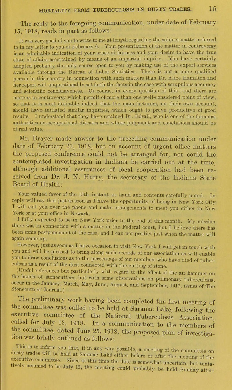 The reply to the foregoing communication, under date of February 15, 1918, reads in part as follows: It was very good of you to write to me at length regarding the subject matter referred to in my letter to you of February 6. Your presentation of the matter in controversy is an admirable indication of youi- sense of fairness and your desire to have the true state of affairs ascertained by means of an impartial inquiry. You have certainly adopted probably the only course open to you by making use of the expert services available through the Bureau of Labor Statistics. There is not a more qualified person in this country in connection with such matters than Dr. Alice Hamilton and her report will unquestionably set forth the facts in the case with scrupulous accuracy and scientific conclusiveness. Of coirrse, in every question of this kind there are matters in controversy which permit of more than one well-considered point of view, so that it is most desirable indeed that the manufacturers, on their own account, should have initiated similar inquiries, which ought to prove productive of good results. I understand that they have retained Dr. Edsall, who is one of the foremost authorities on occupational diseases and whose judgment and conclusions should be of real value. Mr. Drayer made anwser to the precedmg communication under date of February 23, 1918, but on account of urgent office matters the proposed conference could not be arranged for, nor could the contemplated investigation in Indiana be carried out at the time, although additional assurances of local cooperation had been re- ceived from Dr. J. N. Hmrty, the secretary of the Indiana State Board of Health: Your valued favor of the 15th instant at hand and contents carefully noted. In reply will say that just as soon as I have the opportunity of being in New York City I will call you over the phone and make arrangements to meet you either in New York or at your office in Newark. I fully expected to be in New York prior to the end of this month. My mission there was in connection with a matter in the Federal court, but I believe there has been some postponement of the case, and I can not predict just when the matter will again come up. . However, just as soon as I have occasion to visit New York I will get in touch with you and wUl be pleased to bring along such records of our association as will enable you to draw conclusions as to the percentage of our members who have died of tuber- culosis as a result of the dust connected with the cutting of stone. (Useful references but particularly with regard to the effect of the air hammer on the hands of stonecutters, but with some observations on pulmonary tuberculosis occur in the January, March, May, June, August, and September, 1917, issues of The Stonecutters' Journal.) The preliminary work having been completed the first meeting of the committee was called to be held at Saranac Lake, following the executive committee of the National Tuberculosis Association caUed for July 13, 1918. In a communication to the members of the committee, dated June 25, 1918, the proposed plan of investiga- tion was briefly outlined as follows: dustv'trth '^ul ^  ^^^^ti-^g °^ the committee on dusty trades wil be held at Saranac Lake either before or after the meeting of the executive committee. Since at this time the date is somewhat uncertain, but LTa- tively assumed to be July 13. the meeting could probably be held Sunday aft r-