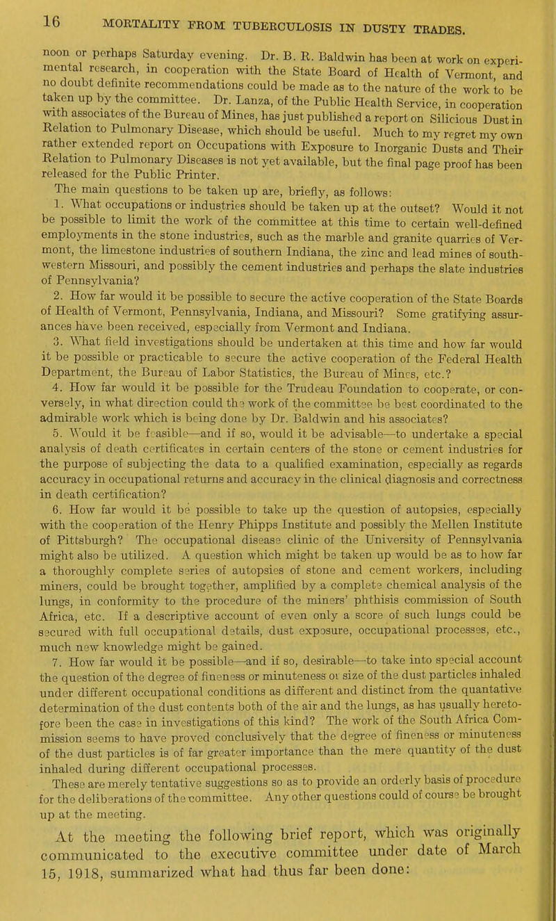 noon or perhaps Saturday evening. Dr. B. R. Baldwin has been at work on experi- mental research, in cooperation with the State Board of Health of Vermont and no doubt definite recommendations could be made as to the nature of the work to be taken up by the committee. Dr. Lanza, of the Public Health Service, in cooperation with associates of the Bureau of Mines, has just published a report on Silicious Duet in Relation to Pulmonary Disease, which should be useful. Much to my regret my own rather extended report on Occupations with Exposure to Inorganic Dusts and Their Relation to Pulmonary Diseases is not yet available, but the final page proof has been released for the Public Printer. The main questions to be taken up are, briefly, as follows: 1. What occupations or industries should be taken up at the outset? Would it not be possible to limit the work of the committee at this time to certain well-defined emplojonents in the stone industries, such as the marble and granite quarries of Ver- mont, the limestone industries of southern Indiana, the zinc and lead mines of south- western Missouri, and possibly the cement industries and perhaps the slate industries of Pennsylvania? 2. How far would it be possible to secure the active cooperation of the State Boards of Health of Vermont, Pennsylvania, Indiana, and Missouri? Some gratifying assur- ances have been received, especially from Vermont and Indiana. 3. What field investigations should be undertaken at this time and how far would it be possible or practicable to secure the active cooperation of the Federal Health Department, the Bureau of Labor Statistics, the Biu-oau of Mines, etc.? 4. How far would it be possible for the Trudeau Foundation to cooperate, or con- versely, in what direction could tho work of the committee be best coordinated to the admirable work which is being done by Dr. Baldwin and his associates? 5. Would it be f' asible—and if so, would it be advisable—to undertake a special analysis of death certificates in certain centers of the stone or cement industries for the purpose of subjecting the data to a qualified examination, especially as regards accuracy in occupational returns and accuracy in the clinical diagnosis and correctness in death certification? 6. How far would it be possible to take up the question of autopsies, especially with the cooperation of the Henry Phipps Institute and possibly the Mellen Institute of Pittsburgh? The occupational disease clinic of the University of Pennsylvania might also be utilized. A question which might be taken up would be as to how far a thoroughly complete series of autopsies of stone and cement workers, including miners, could be brought together, amplified by a complets chemical analysis of the lungs, in conformity to the procedure of the miners' phthisis commission of South Africa, etc. If a descriptive account of even only a score of such lungs could be 83cured with full occupational d9tails, dust exposure, occupational processes, etc., much new knowledge might be gained. 7. How far would it be possible—and if so, desirable—to take into special account the question of the degree of fineness or minuteness oi size of the dust particles inhaled under different occupational conditions as different and distinct from the quantative determination of the dust contents both of the air and the lungs, as has usually hereto- fore been the case in investigations of this kind? The work of the South Africa Com- mission seems to have proved conclusively that the degree of fincn-ss or minuteness of the dust particles is of far greater importance than the mere quantity of the dust inhaled during different occupational processes. These are merely tentative suggestions so as to provide an orderly basis of procedure for the deliberations of the committee. Any other questions could of course be brought up at the meeting. At the meeting the following brief report, which was originally communicated to the executive committee under date of March 15, 1918, summarized what had thus far been done: