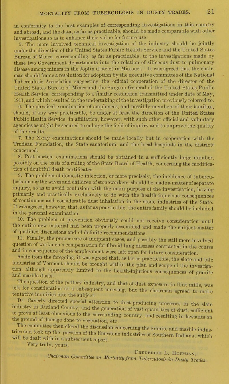 in coatormity to the best examples of corresponding investigations in this country and abroad, and the data, as far as practicable, should be made comparable with other investigations so as to enhance their value for future use. 5. The more involved technical investigation of the industry should be jointly under the direction of the United States Public Health Service and the United States Bureau of Mines, corresponding, as far as practicable, to the investigations made by these two Government departments into the relation of siliceous dust to pulmonary disease among miners in the Joplin district in Missouri. It was agreed that the chair- man should frame a resolution for adoption by the executive committee of the National Tuberculosis Association suggesting the official cooperation of the director of the United States Bureau of Mines and the Surgeon General of the United States_Public Health Service, corresponding to a similar resolution transmitted under date of May, 1911, and which resulted in the undertaking of the investigation previously referred to. 6. The physical examination of employees, and possibly members of their families, should, if any way practicable, be under at least the direction of the United States Public Health Service, in affiliation, however, with such other official and voliintary agencies as might be secured to enlarge the field of inquiry and to improve the quality of the results. 7. The X-ray examinations should be made locally but in cooperation with the Trudeau Foundation, the State sanatorium, and the local hospitals in the districts concerned. 8. Post-mortem examinations should be obtained in a sufficiently large number, possibly on the basis of a ruling of the State Board of Health, concerning the modifica- tion of doubtful death certificates. 9. The problem of domestic infection, or more precisely, the incidence of tubercu- losis among the wives and children of stoneworkers, should be made a matter of separate inquiry, so as to avoid confusion with the main purpose of the investigation, having primarily and practically exclusively to do with the health-injurious consequences of continuous and considerable dust inhalation in the stone industries of the State. It was agreed, however, that, as far as practicable, the entire family should be included in the personal examination. 10. The problem of prevention obviously could not receive consideration until the entire new material had been properly assembled and made the subject matter of qualified discussions and of definite recommendations. 11. Finally, the proper care of incipient cases, and possibly the still more involved question of workmen's compensation for fibroid lung diseases contracted in the course and m consequence of the employment were left open for future consideration. _ Aside from the foregoing, it was agreed that, as far as practicable, the slate and talc mdustnes of Vermont should be brought within the plan and scope of the investiga- tion, although apparently limited to the health-injurious consequences of granite and marble dusts. The question of the pottery industry, and that of dust exposure in flint mills was eft for consideration at a subsequent meeting, but the chairman agreed to make tentative inquiries into the subject. I^r. Cayerly directed special attention to dust-producing processes in the slate industry in Rutland County, and the generation of vast quantities of dust, sufficient ^ZlL ^ Tf T f «^™^Qding country, and resulting in lawsuits on the ground of damage done to vegetation, etc. The committee then closed the discussion concerning the granite and marble indus- taes and took up the question of the limestone industries of Southern Indiana which will be dealt with in a subsequent report. Very truly, yours, . Frederick L. Hoffm.\n, Chairman Committee on Mortality from Tuberculosis in Dusty IVades.