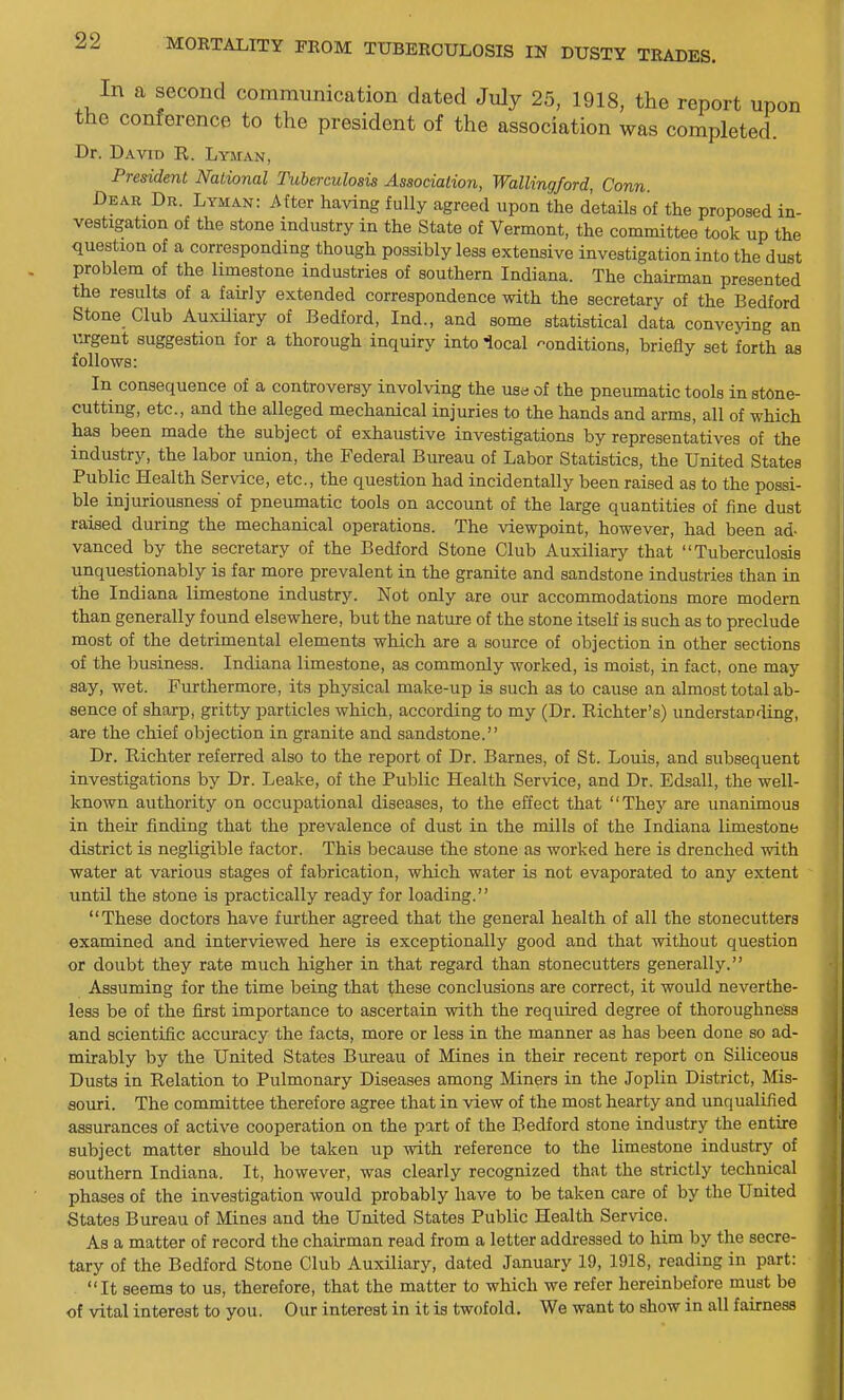 In a second communication dated July 25, 1918, the report upon the conference to the president of the association was completed. Dr. David K. Lyman, President National Tuberculosis Association, Wallingford, Conn. Dear Dr. Lyman: After having fully agreed upon the details of the proposed in- vestigation of the stone industry in the State of Vermont, the committee took up the question of a corresponding though possibly less extensive investigation into the dust problem of the limestone industries of southern Indiana. The chairman presented the results of a fairly extended correspondence with the secretary of the Bedford Stone Club Auxiliary of Bedford, Ind., and some statistical data conveying an urgent suggestion for a thorough inquiry into local conditions, briefly set forth as follows: In consequence of a controversy involving the use of the pneumatic tools in stone- cutting, etc., and the alleged mechanical injuries to the hands and arms, all of which has been made the subject of exhaustive investigations by representatives of the industry, the labor union, the Federal Bureau of Labor Statistics, the United States Public Health Service, etc., the question had incidentally been raised as to the possi- ble injuriousness of pneumatic tools on account of the large quantities of fine dust raised during the mechanical operations. The viewpoint, however, had been ad- vanced by the secretary of the Bedford Stone Club Auxiliary that Tuberculosis unquestionably is far more prevalent in the granite and sandstone industries than in the Indiana limestone industry. Not only are our accommodations more modern than generally found elsewhere, but the nature of the stone itself is such as to preclude most of the detrimental elements which are a source of objection in other sections of the business. Indiana limestone, as commonly worked, is moist, in fact, one may say, wet. Furthermore, its physical make-up is such as to cause an almost total ab- sence of sharp, gritty particles which, according to my (Dr. Richter's) understanding, are the chief objection in granite and sandstone. Dr. Richter referred also to the report of Dr. Barnes, of St. Louis, and subsequent investigations by Dr. Leake, of the Public Health Service, and Dr. Edsall, the well- known authority on occupational diseases, to the effect that They are unanimous in their finding that the prevalence of dust in the mills of the Indiana limestone district is negligible factor. This because tlie stone as worked here is drenched with water at various stages of fabrication, which water is not evaporated to any extent until the stone is practically ready for loading. These doctors have further agreed that the general health of all the stonecutters examined and interviewed here is exceptionally good and that without question or doubt they rate much higher in that regard than stonecutters generally. Assuming for the time being that these conclusions are correct, it would neverthe- less be of the first importance to ascertain with the required degree of thoroughness and scientific accuracy the facts, more or less in the manner as has been done so ad- mirably by the United States Bureau of Mines in their recent report on Siliceous Dusts in Relation to Pulmonary Diseases among Miners in the Joplin District, Mis- souri. The committee therefore agree that in view of the most hearty and unqualified assurances of active cooperation on the part of the Bedford stone industry the entire subject matter should be taken up with reference to the limestone industry of southern Indiana. It, however, was clearly recognized that the strictly technical phases of the investigation would probably have to be taken care of by the United States Bureau of Mines and the United States Public Health Service. As a matter of record the chairman read from a letter addressed to liim by the secre- tary of the Bedford Stone Club Auxiliary, dated January 19, 1918, reading in part: It seems to us, therefore, that the matter to which we refer hereinbefore must bo of vital interest to you. Our interest in it is twofold. We want to show in all fairness