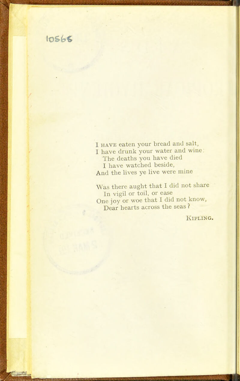 I HAVE eaten your bread and salt, I have drunk your water and wine: The deaths you have died I have watched beside, And the lives ye live were mine Was there aught that I did not share In vigil or toil, or ease One joy or woe that I did not know, Dear hearts across the seas ? Kipling.