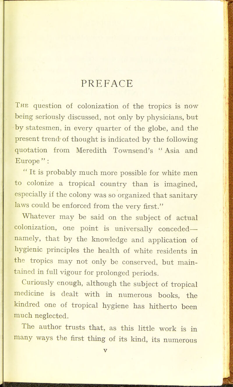 PREFACE The question of colonization of the tropics is now being seriously discussed, not only by physicians, but by statesmen, in every quarter of the globe, and the present trend of thought is indicated by the following quotation from Meredith Townsend's  Asia and Europe  :  It is probably much more possible for white men to colonize a tropical country than is imagined, especially if the colony was so organized that sanitary laws could be enforced from the very first. Whatever may be said on the subject of actual colonization, one point is universally conceded— namely, that by the knowledge and application of hygienic principles the health of white residents in the tropics may not only be conserved, but main- tained in full vigour for prolonged periods. Curiously enough, although the subject of tropical medicine is dealt with in numerous books, the kindred one of tropical hygiene has hitherto been much neglected. The author trusts that, as this little work is in many ways the first thing of its kind, its numerous
