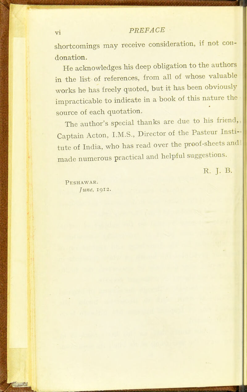 shortcomings may receive consideration, if not con- donation. He acknowledges his deep obligation to the authors in the list of references, from all of whose valuable works he has freely quoted, but it has been obviously impracticable to indicate in a book of this nature the source of each quotation. The author's special thanks are due to his friend,. Captain Acton, I.M.S., Director of the Pasteur Insti- tute of India, who has read over the proof-sheets and made numerous practical and helpful suggestions. R. J. B. Peshawar. June, 1912.
