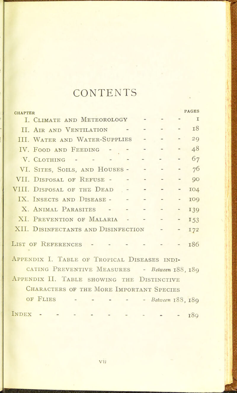 CONTENTS CHAPTER PAGES I. Climate and Meteorology - - - i II. Air and Ventilation - - - - i8 III. Water and Water-Supplies - - - 29 IV. Food and Feeding ----- 48 V. Clothing - -- -- - -67 VI. Sites, Soils, and Houses - - - - 76 VII. Disposal of Refuse ----- 90 VIII. Disposal of the Dead . - - - - X04 IX. Insects and Disease ----- 109 X. Animal Parasites - - - - - 139 XL Prevention of Malaria - - - - 153 XII. Disinfectants and Disinfection - - 172 List of References ------ 186 Appendix I. Table of Tropical Diseases indi- cating Preventive Measures - Between 188, 189 Appendix II. Table showing the Distinctive Characters of the More Important Species of Flies Between 188, 189 Index - jgg vu