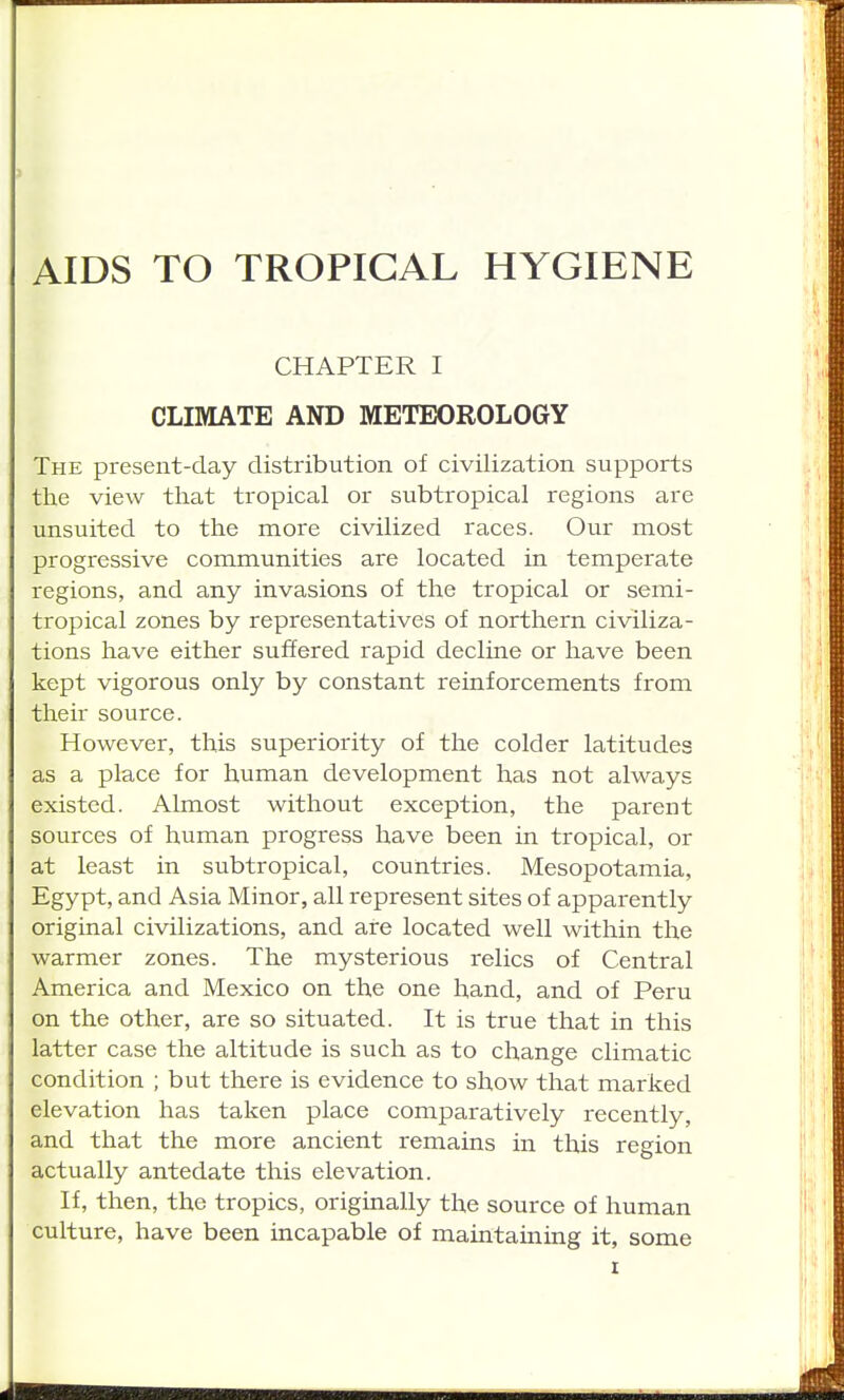 AIDS TO TROPICAL HYGIENE CHAPTER I CLIMATE AND METEOROLOGY The present-day distribution of civilization supports the view tlaat tropical or subtropical regions are unsuited to the more civilized races. Our most progressive communities are located in temperate regions, and any invasions of the tropical or semi- tropical zones by representatives of northern civiliza- tions have either suffered rapid decline or have been kept vigorous only by constant reinforcements from their source. However, this superiority of the colder latitudes as a place for human development has not always existed. Almost without exception, the parent sources of human progress have been in tropical, or at least in subtropical, countries. Mesopotamia, Egypt, and Asia Minor, all represent sites of apparently original civilizations, and are located well within the warmer zones. The mysterious relics of Central America and Mexico on the one hand, and of Peru on the other, are so situated. It is true that in this latter case the altitude is such as to change climatic condition ; but there is evidence to show that marked elevation has taken place comparatively recently, and that the more ancient remains in this region actually antedate this elevation. If, then, the tropics, originally the source of human culture, have been incapable of maintaining it, some