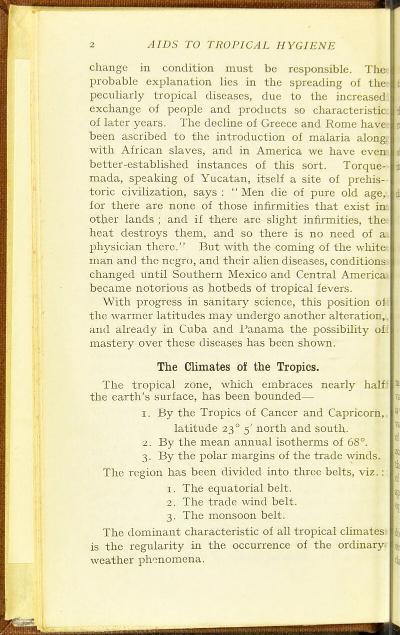 change in condition must be responsible. The probable explanation lies in the spreading of the peculiarly tropical diseases, due to the increased exchange of people and products so characteristic of later years. The decline of Greece and Rome have been ascribed to the introduction of malaria along with African slaves, and in America we have even better-established instances of this sort. Torque- mada, speaking of Yucatan, itself a site of prehis- toric civilization, says :  Men die of pure old age, for there are none of those infirmities that exist in' other lands ; and if there are slight infirmities, the heat destroys them, and so there is no need of a physician there. But with the coming of the white man and the negro, and their alien diseases, conditions changed until Southern Mexico and Central America became notorious as hotbeds of tropical fevers. With progress in sanitary science, this position of; the warmer latitudes may undergo another alteration,, and already in Cuba and Panama the possibility of: mastery over these diseases has been shown. The Climates of the Tropics. The tropical zone, which embraces nearly half: the earth's surface, has been bounded— 1. By the Tropics of Cancer and Capricorn, latitude 23° 5' north and south. 2. By the mean annual isotherms of 68°. 3. By the polar margins of the trade winds. The region has been divided into three belts, viz.: 1. The equatorial belt. 2. The trade wind belt. 3. The monsoon belt. The dominant characteristic of all tropical climates^ is the regularity in the occurrence of the ordinary^ weather phenomena.