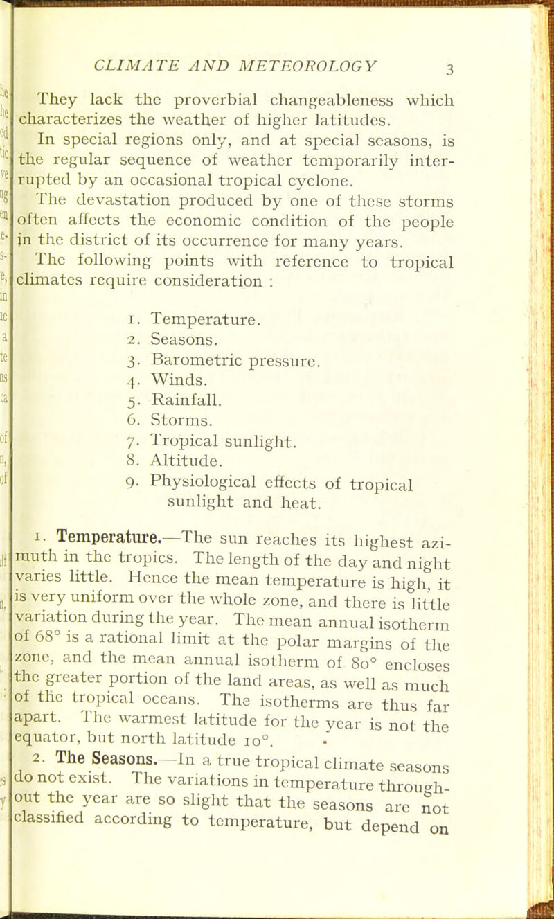 They lack the proverbial changeableness which characterizes the weather of higher latitudes. In special regions only, and at special seasons, is the regular sequence of weather temporarily inter- rupted by an occasional tropical cyclone. The devastation produced by one of these storms often affects the economic condition of the people in the district of its occurrence for many years. The following points with reference to tropical climates require consideration : 1. Temperature. 2. Seasons. 3. Barometric pressure. 4. Winds. 5. Rainfall. 6. Storms. 7. Tropical sunlight. 8. Altitude. 9. Physiological effects of tropical sunlight and heat. 1. Temperature.—The sun reaches its highest azi- muth in the ti-opics. The length of the day and night varies little. Hence the mean temperature is high it is very uniform over the whole zone, and there is little variation during the year. The mean annual isotherm of 68° IS a rational limit at the polar margins of the zone, and the mean annual isotherm of So° encloses the greater portion of the land areas, as well as much of the tropical oceans. The isotherms are thus far apart. The warmest latitude for the year is not the equator, but north latitude 10°. 2. The Seasons.—In a true tropical climate seasons do not exist. The variations in temperature through out the year are so slight that the seasons are not classified according to temperature, but depend on