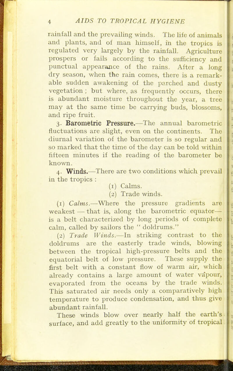 rainfall and the prevailing winds. The life of animals and plants, and of man himself, in the tropics is regulated very largely by the rainfall. Agriculture prospers or fails according to the sufficiency and punctual appearance of the rains. After a long dry season, when the rain comes, there is a remark- able sudden awakening of the parched and dusty vegetation ; but where, as frequently occurs, there is abundant moisture throughout the year, a tree may at the same time be carrying buds, blossoms, and ripe fruit. 3. Barometric Pressure.—The annual barometric fluctuations are slight, even on the continents. The diurnal variation of the barometer is so regular and so marked that the time of the day can be told within fifteen minutes if the reading of the barometer be known. 4. Winds.—There are two conditions which prevail in the tropics : (1) Calms. (2) Trade winds. (1) Calms.—Where the pressure gradients are weakest — that is, along the barometric equator— is a belt characterized by long periods of complete calm, called by sailors the  doldrums. (2) Trade Winds.—In striking contrast to the doldrums are the easterly trade winds, blowing between the tropical high-pressure belts and the equatorial belt of low pressure. These supply the first belt with a constant flow of warm air, which already contains a large amount of water vapour, evaporated from the oceans by the trade winds. This saturated air needs only a comparatively high temperature to produce condensation, and thus give abundant rainfall. These winds blow over nearly half the earth's surface, and add greatly to the uniformity of tropical