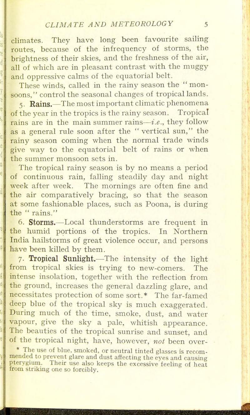 climates. They have long been favourite sailing routes, because of the infrequency of storms, the brightness of their skies, and the freshness of the air, all of which are in pleasant contrast with the muggy and oppressive calms of the equatorial belt. These winds, called in the rainy season the  mon- soons, control the seasonal changes of tropical lands. 5. Rains.—The most important climatic phenomena of the year in the tropics is the rainy season. Tropical rains are in the main summer rains—i.e., they follow as a general rule soon after the  vertical sun, the rainy season coming when the normal trade winds give way to the equatorial belt of rains or when the summer monsoon sets in. The tropical rainy season is by no means a period of continuous rain, falling steadily day and night week after week. The mornings are often fine and the air comparatively bracing, so that the season at some fashionable places, such as Poona, is during the  rains. 6. Storms.—Local thunderstorms are frequent in the humid portions of the tropics. In Northern India hailstorms of great violence occur, and persons have been killed by them. 7. Tropical Sunlight.—The intensity of the light from tropical skies is trying to new-comers. The intense insolation, together with the reflection from the ground, increases the general dazzling glare, and necessitates protection of some sort.* The far-famed deep blue of the tropical sky is much exaggerated. During much of the time, smoke, dust, and water vapour, give the sky a pale, whitish appearance. The beauties of the tropical sunrise and sunset, and of the tropical night, have, however, not been over- * The use of blue, smoked, or neutral tinted glasses is recom- mended to prevent glare and dust affecting the eyes and causing pterygmm. Their use also keeps the excessive feeling of heat from striking one so forcibly.