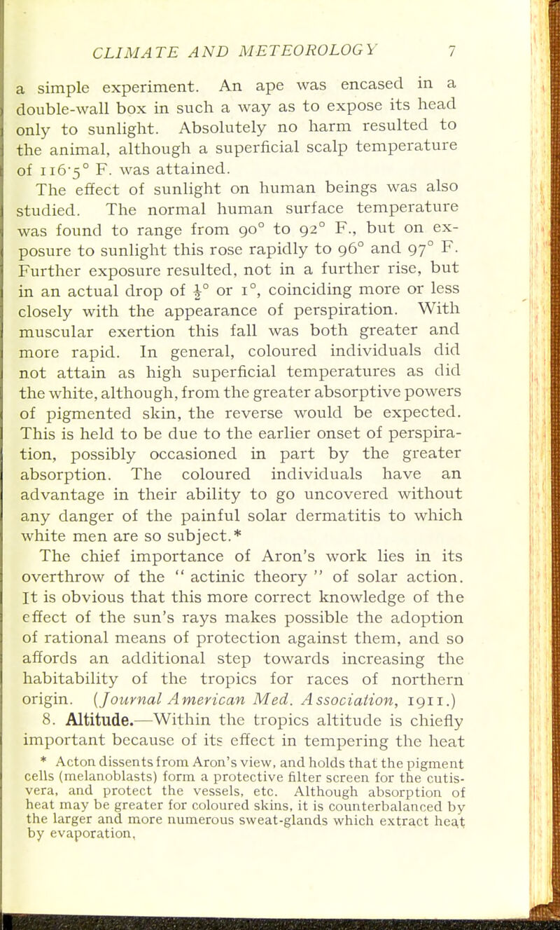 a simple experiment. An ape was encased in a double-wall box in such a way as to expose its head only to sunlight. Absolutely no harm resulted to the animal, although a superficial scalp temperature of 116-5° F. was attained. The effect of sunlight on human beings was also studied. The normal human surface temperature was found to range from 90° to 92° F., but on ex- posure to sunlight this rose rapidly to 96° and 97° F. Further exposure resulted, not in a further rise, but in an actual drop of \° or 1°, coinciding more or less closely with the appearance of perspiration. With muscular exertion this fall was both greater and more rapid. In general, coloured individuals did not attain as high superficial temperatures as did the white, although, from the greater absorptive powers of pigmented skin, the reverse would be expected. This is held to be due to the earlier onset of perspira- tion, possibly occasioned in part by the greater absorption. The coloured individuals have an advantage in their ability to go uncovered without any danger of the painful solar dermatitis to which white men are so subject.* The chief importance of Aron's work lies in its overthrow of the  actinic theory  of solar action. It is obvious that this more correct knowledge of the effect of the sun's rays makes possible the adoption of rational means of protection against them, and so affords an additional step towards increasing the habitability of the tropics for races of northern origin. [Journal American Med. Association, 1911.) 8. Altitude.—Within the tropics altitude is chiefly important because of its effect in tempering the heat * Acton dissents from Aron's view, and holds that the pigment cells (raelanoblasts) form a protective filter screen for the cutis- vera, and protect the vessels, etc. Although absorption of heat may be greater for coloured skins, it is counterbalanced by the larger and more numerous sweat-glands which extract hea,t by evaporation,
