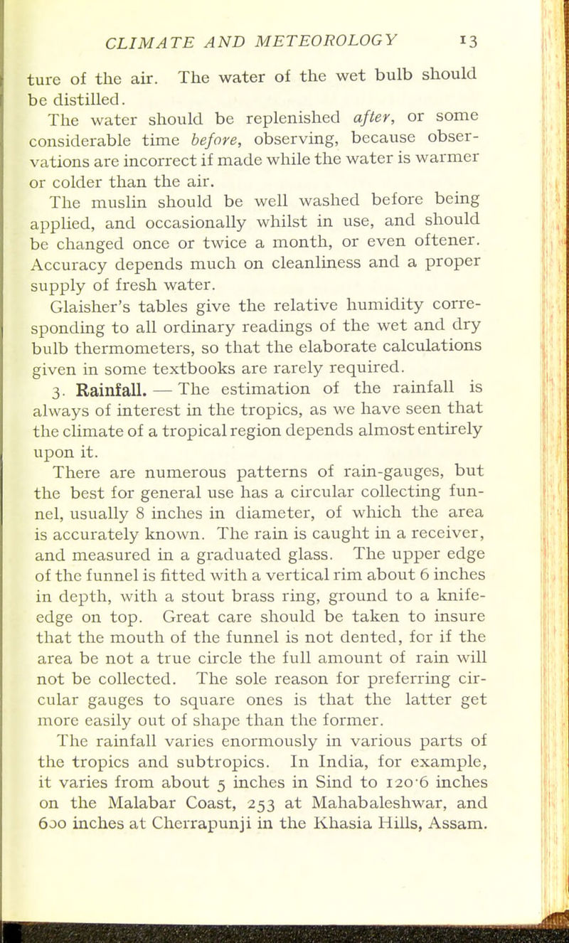 ture of the air. The water of the wet bulb should be distilled. The water should be replenished after, or some considerable time before, observing, because obser- vations are incorrect if made while the water is warmer or colder than the air. The muslin should be well washed before being applied, and occasionally whilst in use, and should be changed once or twice a month, or even oftener. Accuracy depends much on cleanliaess and a proper supply of fresh water. Glaisher's tables give the relative humidity corre- sponding to all ordinary readings of the wet and dry bulb thermometers, so that the elaborate calculations given in some textbooks are rarely required. 3. Rainfall. — The estimation of the rainfall is always of interest in the tropics, as we have seen that the climate of a tropical region depends almost entirely upon it. There are numerous patterns of rain-gauges, but the best for general use has a circular collecting fun- nel, usually 8 inches in diameter, of which the area is accurately known. The rain is caught in a receiver, and measured in a graduated glass. The upper edge of the funnel is fitted with a vertical rim about 6 inches in depth, with a stout brass ring, ground to a knife- edge on top. Great care should be taken to insure that the mouth of the funnel is not dented, for if the area be not a true circle the full amount of rain will not be collected. The sole reason for preferring cir- cular gauges to square ones is that the latter get more easily out of shape than the former. The rainfall varies enormously in various parts of the tropics and subtropics. In India, for example, it varies from about 5 inches in Sind to 120-6 inches on the Malabar Coast, 253 at Mahabaleshwar, and 600 inches at Cherrapunji in the Khasia Hills, Assam.