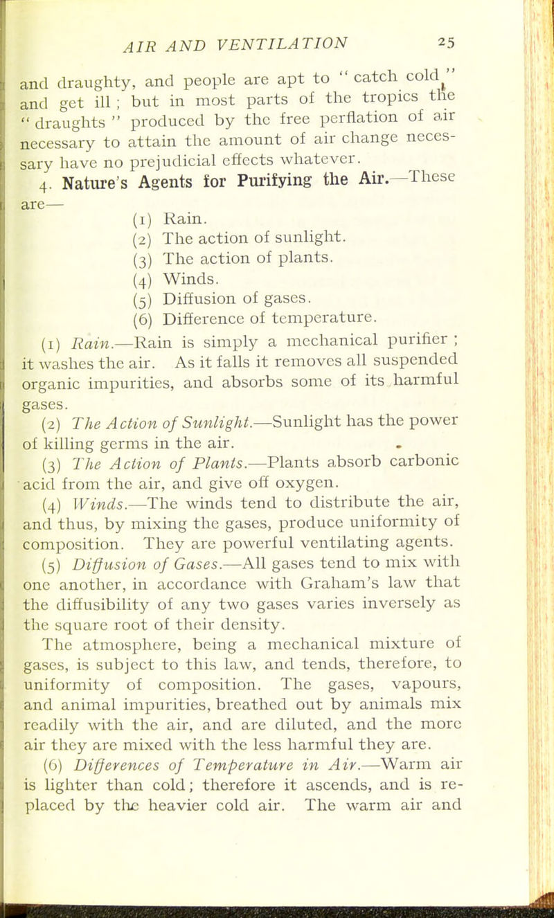 and draughty, and people are apt to  catch cold^ and get ill ; but in most parts of the tropics the  draughts  produced by the free perflation of air necessary to attain the amount of air change neces- sary have no prejudicial effects whatever. 4. Nature's Agents for Pui-ifying the Air—These are— (1) Rain. (2) The action of sunlight. (3) The action of plants. (4) Winds. (5) Diffusion of gases. (6) Difference of temperature. (1) Rain.—Rain is simply a mechanical purifier ; it washes the air. As it falls it removes all suspended organic impurities, and absorbs some of its harmful gases. (2) The Action of Sunlight.—Sunlight has the power of killing germs in the air. (3) The Action of Plants.—Plants absorb carbonic acid from the air, and give off oxygen. (4) Winds.—The winds tend to distribute the air, and thus, by mixing the gases, produce uniformity of composition. They are powerful ventilating agents. (5) Diff usion of Gases.—All gases tend to mix with one another, in accordance with Graham's law that the diffusibility of any two gases varies inversely as the square root of their density. The atmosphere, being a mechanical mixture of gases, is subject to this law, and tends, therefore, to uniformity of composition. The gases, vapours, and animal impurities, breathed out by animals mix readily with the air, and are diluted, and the more air they are mixed with the less harmful they are. (G) Differences of Temperature in Air.—Warm air is lighter than cold; therefore it ascends, and is re- placed by the heavier cold air. The warm air and
