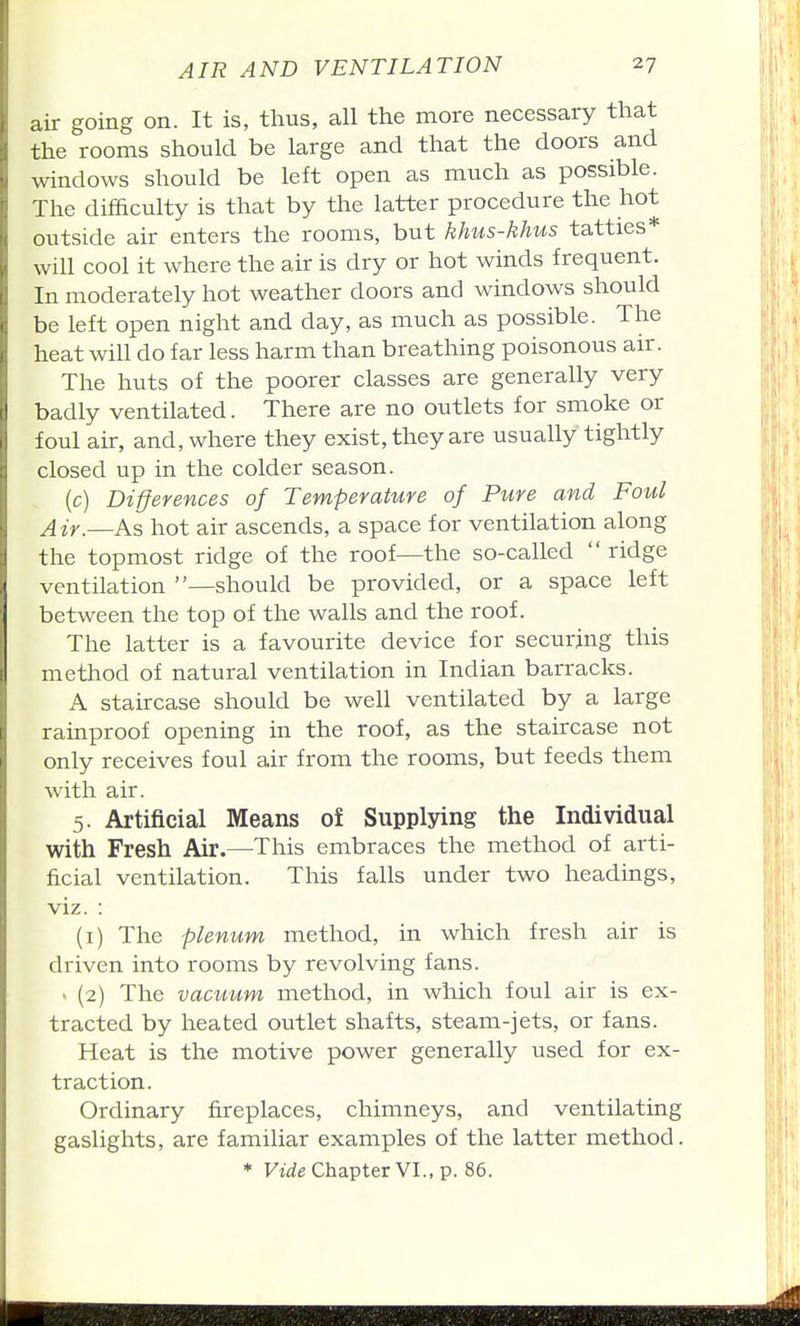 air going on. It is, thus, all the more necessary that the rooms should be large and that the doors and windows should be left open as much as possible. The difficulty is that by the latter procedure the hot outside air enters the rooms, but khus-khus tatties* will cool it where the air is dry or hot winds frequent. In moderately hot weather doors and windows should be left open night and day, as much as possible. The heat will do far less harm than breathing poisonous air. The huts of the poorer classes are generally very badly ventilated. There are no outlets for smoke or foul ak, and, where they exist, they are usually tightly closed up in the colder season. (c) Differences of Temperature of Pure and Foul Air.—As hot air ascends, a space for ventilation along the topmost ridge of the roof—the so-called  ridge ventilation —should be provided, or a space left between the top of the walls and the roof. The latter is a favourite device for securing this method of natural ventilation in Indian barracks. A staircase should be well ventilated by a large rainproof opening in the roof, as the staircase not only receives foul air from the rooms, but feeds them with air. 5. Artificial Means of Supplying the Individual with Fresh Air.—This embraces the method of arti- ficial ventilation. This falls under two headings, viz. : (i) The plenum method, in which fresh air is driven into rooms by revolving fans. > (2) The vacuum method, in which foul air is ex- tracted by heated outlet shafts, steam-jets, or fans. Heat is the motive power generally used for ex- traction. Ordinary fireplaces, chimneys, and ventilating gaslights, are familiar examples of the latter method. * Ftrfe Chapter VI., p. 86.