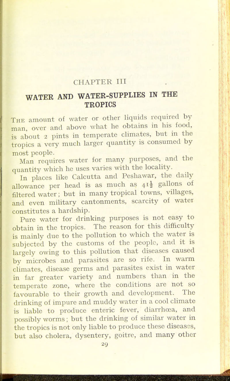 CHAPTER III WATER AND WATER-SUPPLIES IN THE TROPICS The amount of water or other liquids required by man, over and above what he obtains in his food, is about 2 pints in temperate climates, but in the tropics a very much larger quantity is consumed by most people. Man requires water for many purposes, and the quantity which he uses varies with the locality. In places like Calcutta and Peshawar, the daily allowance per head is as much as 41^ gallons of filtered water; but in many tropical towns, villages, and even military cantonments, scarcity of water constitutes a hardship. Pure water for drinking purposes is not easy to obtain in the tropics. The reason for this difficulty is mainly due to the pollution to which the water is subjected by the customs of the people, and it is largely owing to this pollution that diseases caused by microbes and parasites are so rife. In warm climates, disease germs and parasites exist in water in far greater variety and numbers than in the temperate zone, where the conditions are not so favourable to their growth and development. The drinking of impure and muddy water in a cool climate is liable to produce enteric fever, diarrhoea, and possibly worms; but the drinking of similar water in the tropics is not only liable to produce these diseases, but also cholera, dysentery, goitre, and many other
