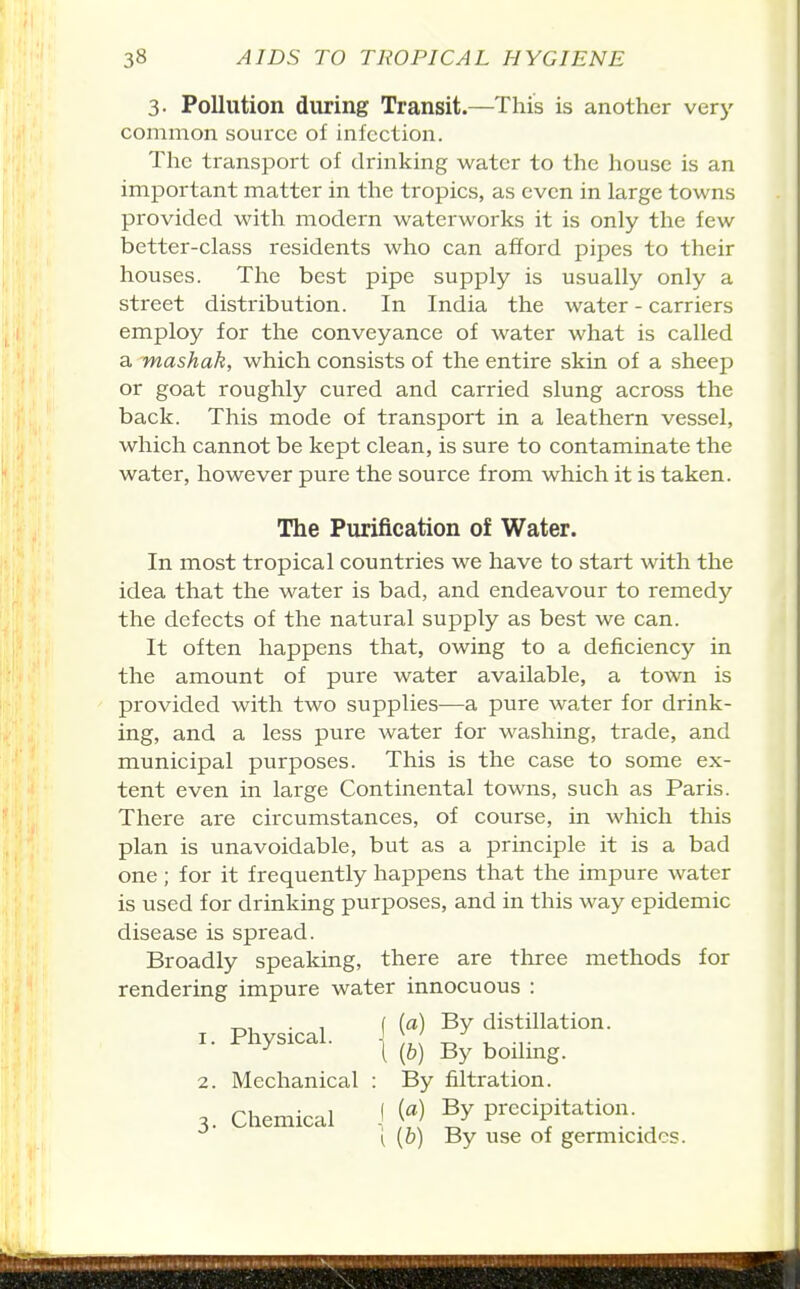 3. Pollution during Transit.—This is another very common source of infection. The transport of drinking water to the house is an important matter in the tropics, as even in large towns provided with modern waterworks it is only the few better-class residents who can afford pipes to their houses. The best pipe supply is usually only a street distribution. In India the water - carriers employ for the conveyance of water what is called a mashak, which consists of the entire skin of a sheep or goat roughly cured and carried slung across the back. This mode of transport in a leathern vessel, which cannot be kept clean, is sure to contaminate the water, however pure the source from which it is taken. The Purification of Water. In most tropical countries we have to start with the idea that the water is bad, and endeavour to remedy the defects of the natural supply as best we can. It often happens that, owing to a deficiency in the amount of pure water available, a town is provided with two supplies—a pure water for drink- ing, and a less pure water for washing, trade, and municipal purposes. This is the case to some ex- tent even in large Continental towns, such as Paris. There are circumstances, of course, in which this plan is unavoidable, but as a principle it is a bad one ; for it frequently happens that the impure water is used for drinking purposes, and in this way epidemic disease is spread. Broadly speaking, there are tliree methods for rendering impure water innocuous : I Phvsical ^ ^^ distillation. 1. Physical. ^ 2. Mechanical : By filtration. 3. Chemical ] \fl ^ precipitation. ^ (0) By use of germicides.