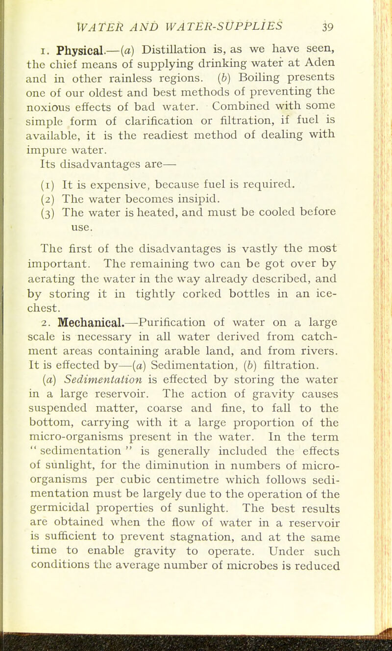 1. Physical.—{a) Distillation is, as we have seen, the chief means of supplying drinking water at Aden and in other rainless regions, {b) Boiling presents one of our oldest and best methods of preventing the noxious effects of bad water. Combined with some simple form of clarification or filtration, if fuel is available, it is the readiest method of dealing with impure water. Its disadvantages are— (1) It is expensive, because fuel is required, (2) The water becomes insipid. (3) The water is heated, and must be cooled before use. The first of the disadvantages is vastly the most important. The remaining two can be got over by aerating the water in the way already described, and by storing it in tightly corked bottles in an ice- chest. 2. Mechanical.—Purification of water on a large scale is necessary in all water derived from catch- ment areas containing arable land, and from rivers. It is effected by—(a) Sedimentation, [b) filtration. {a) Sedimentation is effected by storing the water in a large reservoir. The action of gravity causes suspended matter, coarse and fine, to fall to the bottom, carrying with it a large proportion of the micro-organisms present in the water. In the term  sedimentation  is generally included the effects of sunlight, for the diminution in numbers of micro- organisms per cubic centimetre which follows sedi- mentation must be largely due to the operation of the germicidal properties of sunlight. The best results are obtained when the flow of water in a reservoir is sufficient to prevent stagnation, and at the same time to enable gravity to operate. Under such conditions the average number of microbes is reduced