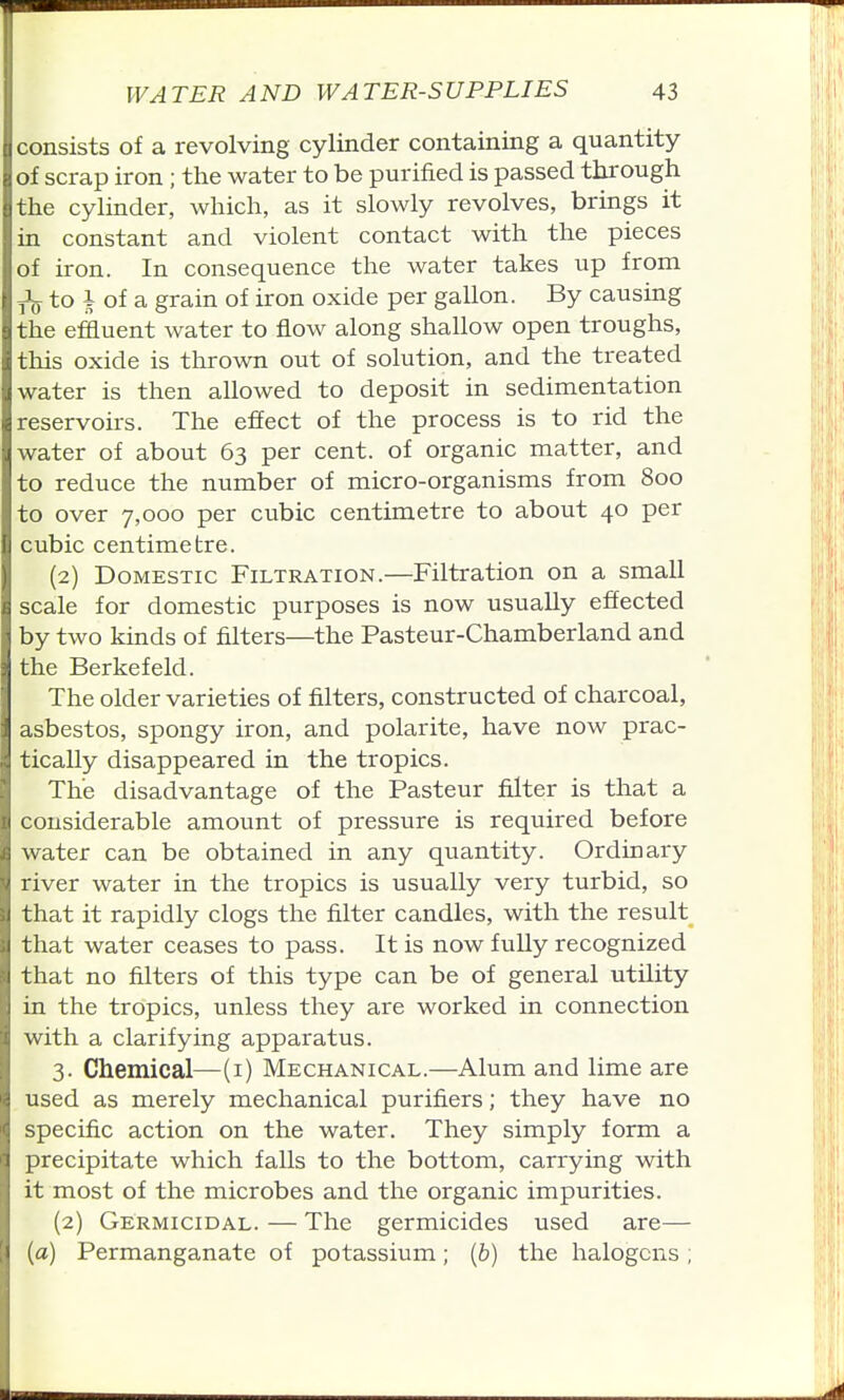 consists of a revolving cylinder containing a quantity of scrap iron ; the water to be purified is passed through the cylinder, which, as it slowly revolves, brings it in constant and violent contact with the pieces of iron. In consequence the water takes up from to i of a grain of iron oxide per gallon. By causing the effluent water to flow along shallow open troughs, this oxide is thrown out of solution, and the treated water is then allowed to deposit in sedimentation reservoirs. The effect of the process is to rid the water of about 63 per cent, of organic matter, and to reduce the number of micro-organisms from 800 to over 7,000 per cubic centimetre to about 40 per cubic centimetre. (2) Domestic Filtration.—Filtration on a small scale for domestic purposes is now usually effected by two kinds of filters—the Pasteur-Chamberland and the Berkefeld. The older varieties of filters, constructed of charcoal, asbestos, spongy iron, and polarite, have now prac- tically disappeared in the tropics. The disadvantage of the Pasteur filter is that a considerable amount of pressure is required before water can be obtained in any quantity. Ordinary river water in the tropics is usually very turbid, so that it rapidly clogs the filter candles, with the result that water ceases to pass. It is now fully recognized that no filters of this type can be of general utility in the tropics, unless they are worked in connection with a clarifying apparatus. 3. Chemical—(i) Mechanical.—Alum and lime are used as merely mechanical purifiers; they have no specific action on the water. They simply form a precipitate which falls to the bottom, carrying with it most of the microbes and the organic impurities. (2) Germicidal. — The germicides used are— (a) Permanganate of potassium; (&) the halogens;