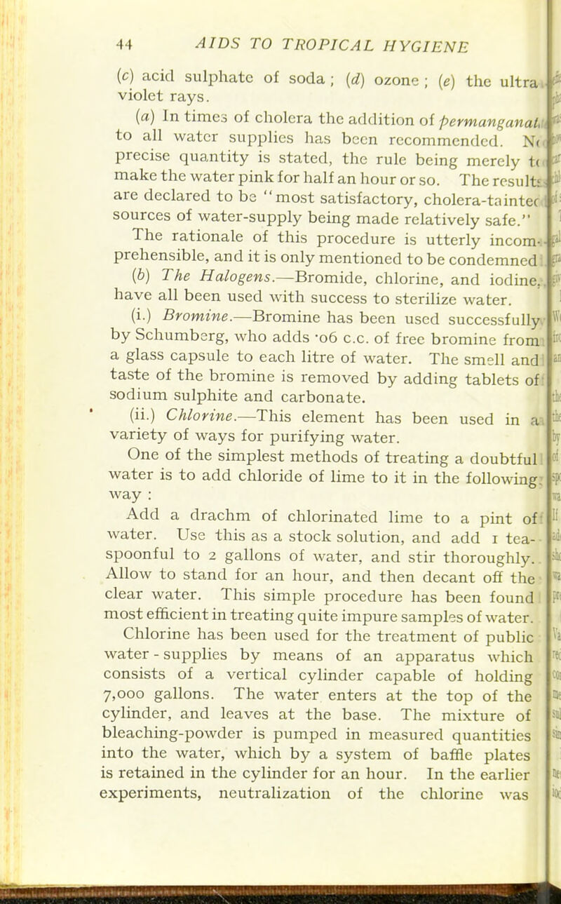 £1V (c) acid sulphate of soda ; {d) ozone ; (e) the ultras violet rays. p (a) In times of cholera the addition of permanganaLu ^ to all water supplies has been recommended. N(< precise quantity is stated, the rule being merely tc make the water pink for half an hour or so. The results.: are declared to be most satisfactory, cholera-tainteoi sources of water-supply being made relatively safe. ' The rationale of this procedure is utterly incom prehensible, and it is only mentioned to be condemned:, P [b) The Halogens.—Bromide, chlorine, and iodine,, have all been used with success to sterilize water. (i.) Bromine.—Bromine has been used successfully, by Schumberg, who adds -06 c.c. of free bromine from, a glass capsule to each litre of water. The smell andi taste of the bromine is removed by adding tablets of! sodium sulphite and carbonate. (ii.) Chlorine.—This element has been used in ai variety of ways for purifying water. One of the simplest methods of treating a doubtful! water is to add chloride of lime to it in the following: way : Add a drachm of chlorinated lime to a pint off water. Use this as a stock solution, and add i tea- ■ spoonful to 2 gallons of water, and stir thoroughly.. Allow to stand for an hour, and then decant off the ■ clear water. This simple procedure has been found most efficient in treating quite impure samples of water. Chlorine has been used for the treatment of public water - supplies by means of an apparatus which consists of a vertical cylinder capable of holding 7,000 gallons. The water enters at the top of the cylinder, and leaves at the base. The mixture of bleaching-powder is pumped in measured quantities into the water, which by a system of baffle plates is retained in the cylinder for an hour. In the earlier * experiments, neutralization of the chlorine was