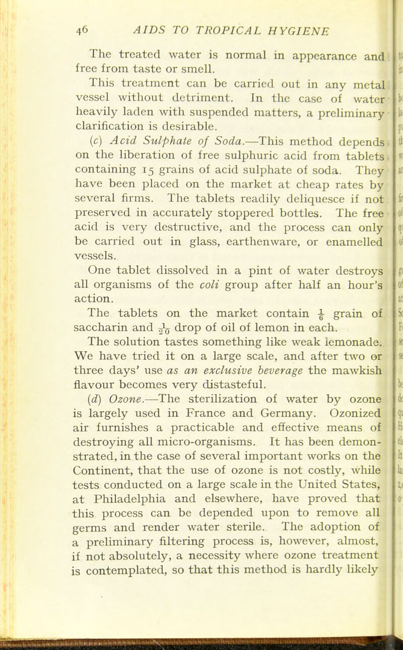 The treated water is normal in appearance and free from taste or smell. This treatment can be carried out in any metal vessel without detriment. In the case of water heavily laden with suspended matters, a preliminary clarification is desirable. (c) Acid Sulphate of Soda.—This method depends- on the liberation of free sulphuric acid from tablets, containing 15 grains of acid sulphate of soda. They have been placed on the market at cheap rates by several firms. The tablets readily deliquesce if not preserved in accurately stoppered bottles. The free acid is very destructive, and the process can only be carried out in glass, earthenware, or enamelled vessels. One tablet dissolved in a pint of water destroys all organisms of the coli group after half an hour's action. The tablets on the market contain ^ graia of saccharin and drop of oil of lemon in each. The solution tastes something like weak lemonade. We have tried it on a large scale, and after two or three days' use as an exclusive beverage the mawkish flavour becomes very distasteful. {d) Ozone.—The sterilization of water by ozone is largely used in France and Germany. Ozonized air furnishes a practicable and effective means of destroying all micro-organisms. It has been demon- strated, in the case of several important works on the Continent, that the use of ozone is not costly, while tests conducted on a large scale in the United States, at Philadelphia and elsewhere, have proved that this process can be depended upon to remove all germs and render water sterile. The adoption of a preliminary filtering process is, however, almost, if not absolutely, a necessity where ozone treatment is contemplated, so that this method is hardly likely