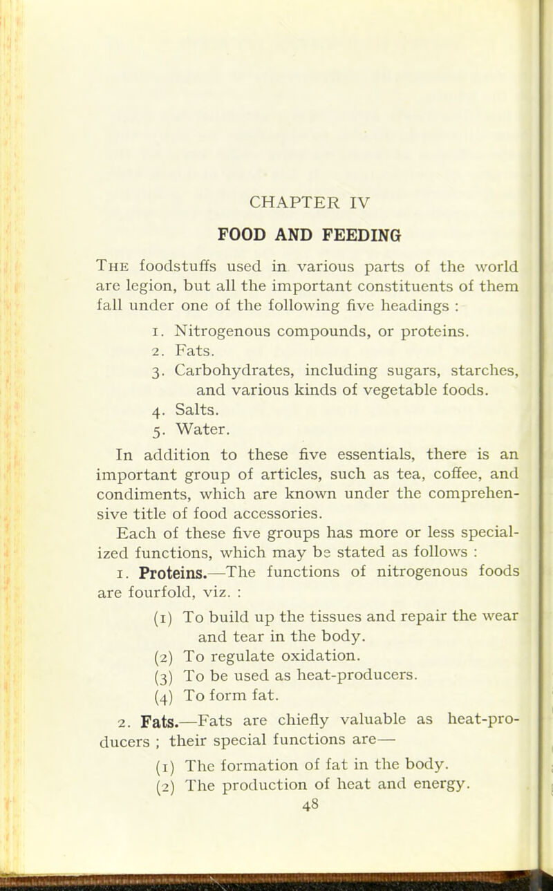 CHAPTER IV FOOD AND FEEDING The foodstuffs used in various parts of the world are legion, but all the important constituents of them fall under one of the following five headings : 1. Nitrogenous compounds, or proteins. 2. Fats. 3. Carbohydrates, including sugars, starches, and various kinds of vegetable foods. 4. Salts. 5. Water. In addition to these five essentials, there is an important group of articles, such as tea, coffee, and condiments, which are known under the comprehen- sive title of food accessories. Each of these five groups has more or less special- ized functions, which may bs stated as follows : 1. Proteins.—The functions of nitrogenous foods are fourfold, viz. : (1) To build up the tissues and repair the wear and tear in the body. (2) To regulate oxidation. (3) To be used as heat-producers. (4) To form fat. 2. Fats.—Fats are chiefly valuable as heat-pro- ducers ; their special functions are— (1) The formation of fat in the body. (2) The production of heat and energy.