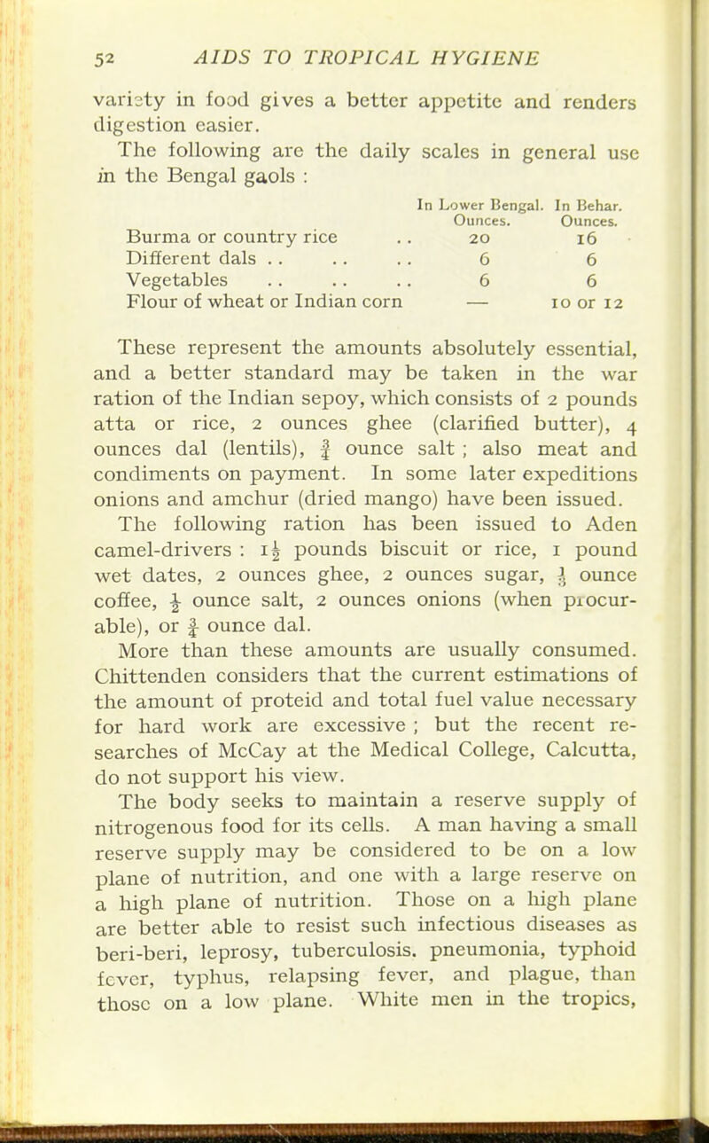 varisty in food gives a better appetite and renders digestion easier. The following are the daily scales in general use in the Bengal gaols : These represent the amounts absolutely essential, and a better standard may be taken in the war ration of the Indian sepoy, which consists of 2 pounds atta or rice, 2 ounces ghee (clarified butter), 4 ounces dal (lentils), | ounce salt ; also meat and condiments on payment. In some later expeditions onions and amchur (dried mango) have been issued. The following ration has been issued to Aden camel-drivers : pounds biscuit or rice, i pound wet dates, 2 ounces ghee, 2 ounces sugar, }^ ounce coffee, ^ ounce salt, 2 ounces onions (when piocur- able), or f ounce dal. More than these amounts are usually consumed. Chittenden considers that the current estimations of the amount of proteid and total fuel value necessary for hard work are excessive ; but the recent re- searches of McCay at the Medical College, Calcutta, do not support his view. The body seeks to maintain a reserve supply of nitrogenous food for its cells. A man having a small reserve supply may be considered to be on a low plane of nutrition, and one with a large reserve on a high plane of nutrition. Those on a high plane are better able to resist such infectious diseases as beri-beri, leprosy, tuberculosis, pneumonia, typhoid fever, typhus, relapsing fever, and plague, than those on a low plane. White men in the tropics, In Lower Bengal. In Behar. Ounces. Ounces. Burma or country rice Different dais . . Vegetables Flour of wheat or Indian corn 10 or 12