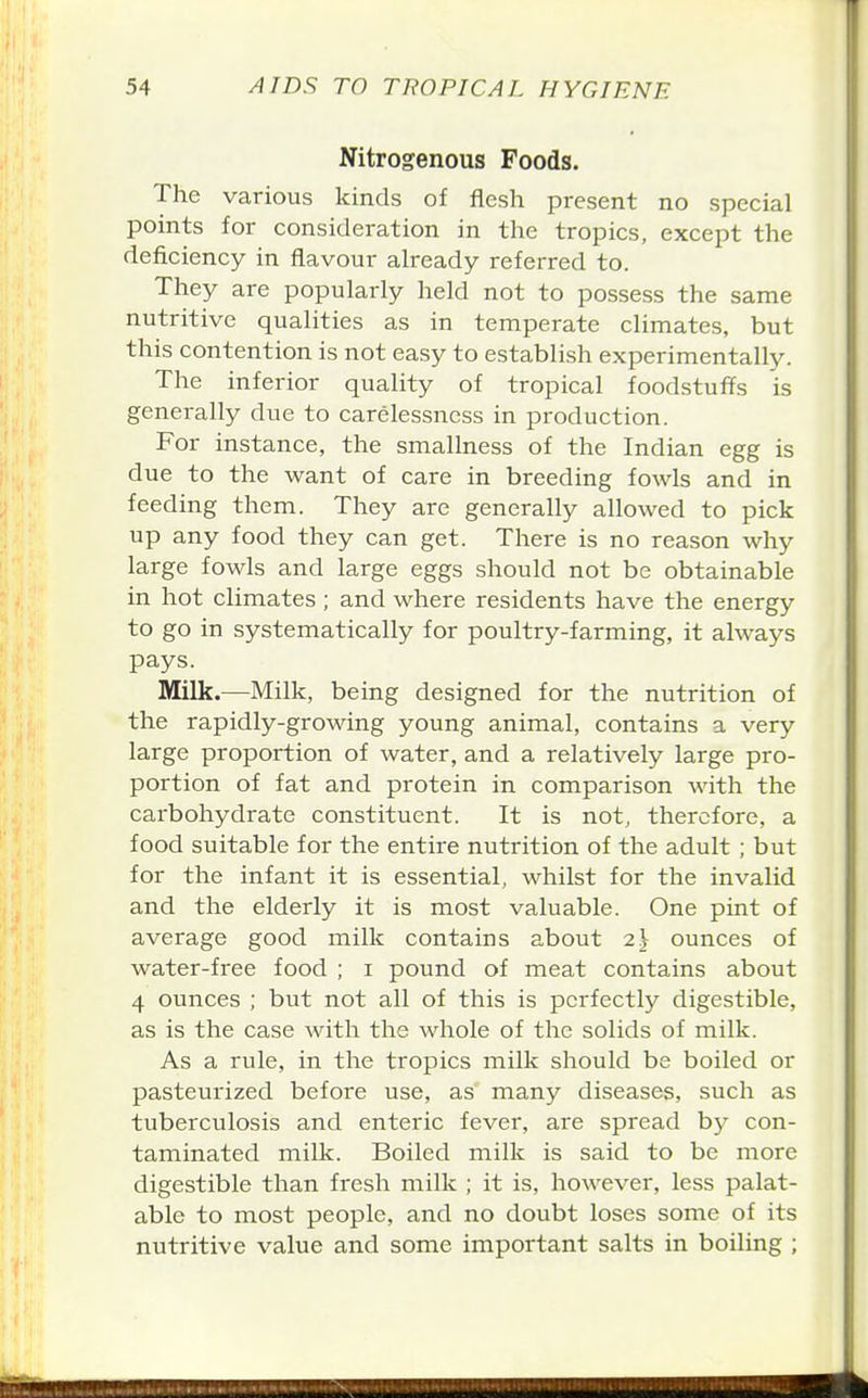Nitrogenous Foods. The various kinds of flesh present no special points for consideration in the tropics, except the deficiency in flavour already referred to. They are popularly held not to possess the same nutritive qualities as in temperate climates, but this contention is not easy to establish experimentally. The inferior quality of tropical foodstuffs is generally due to carelessness in production. For instance, the smallness of the Indian egg is due to the want of care in breeding fowls and in feeding them. They are generally allowed to pick up any food they can get. There is no reason why large fowls and large eggs should not be obtainable in hot climates; and where residents have the energy to go in systematically for poultry-farming, it always pays. Milk.—Milk, being designed for the nutrition of the rapidly-growing young animal, contains a very large proportion of water, and a relatively large pro- portion of fat and protein in comparison with the carbohydrate constituent. It is not, therefore, a food suitable for the entire nutrition of the adult ; but for the infant it is essential, whilst for the invalid and the elderly it is most valuable. One pint of average good milk contains about 2J ounces of water-free food ; i pound of meat contains about 4 ounces ; but not all of this is perfectly digestible, as is the case with the whole of the solids of milk. As a rule, in the tropics milk should be boiled or pasteurized before use, as many diseases, such as tuberculosis and enteric fever, are spread hy con- taminated milk. Boiled milk is said to be more digestible than fresh milk ; it is, however, less palat- able to most people, and no doubt loses some of its nutritive value and some important salts in boiling ;