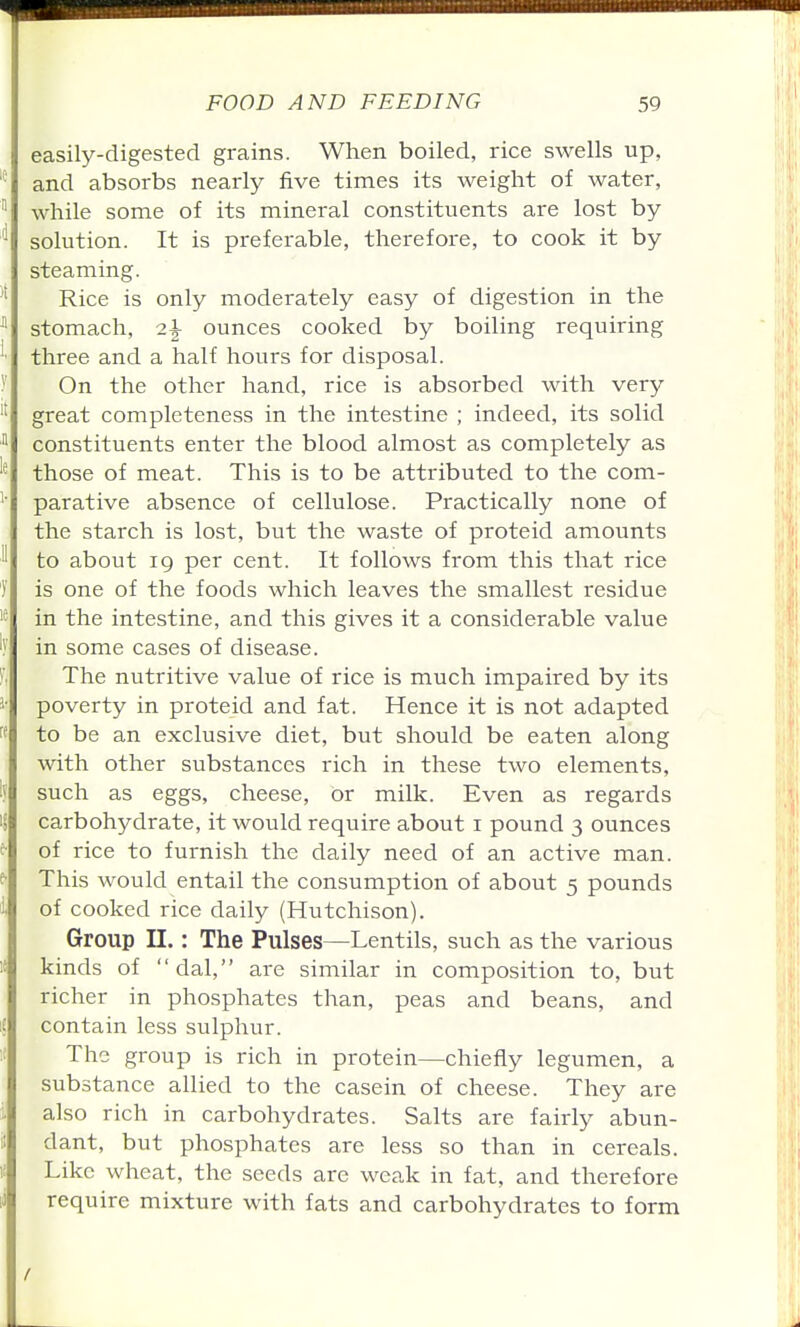 easily-digested grains. When boiled, rice swells up, and absorbs nearly five times its weight of water, while some of its mineral constituents are lost by solution. It is preferable, therefore, to cook it by steaming. Rice is only moderately easy of digestion in the stomach, 2^ ounces cooked by boiling requiring three and a half hours for disposal. On the other hand, rice is absorbed with very great completeness in the intestine ; indeed, its solid constituents enter the blood almost as completely as those of meat. This is to be attributed to the com- parative absence of cellulose. Practically none of the starch is lost, but the waste of proteid amounts to about 19 per cent. It follows from this that rice is one of the foods which leaves the smallest residue in the intestine, and this gives it a considerable value in some cases of disease. The nutritive value of rice is much impaired by its poverty in proteid and fat. Hence it is not adapted to be an exclusive diet, but should be eaten along with other substances rich in these two elements, such as eggs, cheese, or milk. Even as regards carbohydrate, it would require about i pound 3 ounces of rice to furnish the daily need of an active man. This would entail the consumption of about 5 pounds of cooked rice daily (Hutchison). Group n.: The Pulses—Lentils, such as the various kinds of dal, are similar in composition to, but richer in phosphates than, peas and beans, and contain less sulphur. The group is rich in protein—chiefly legumen, a substance allied to the casein of cheese. They are also rich in carbohydrates. Salts are fairly abun- dant, but phosphates are less so than in cereals. Like wheat, the seeds are weak in fat, and therefore require mixture with fats and carbohydrates to form