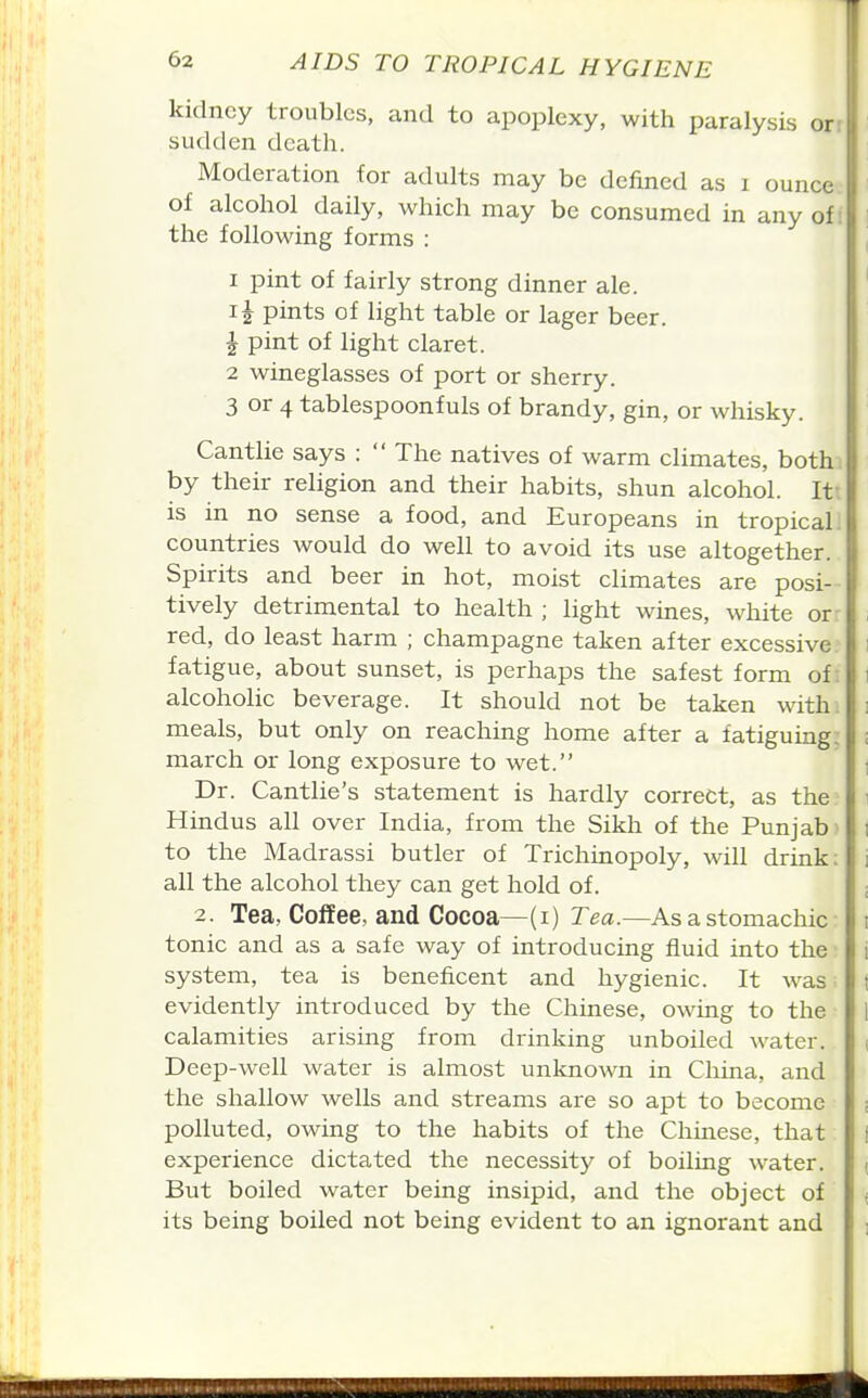 kidney troubles, cind to apoplexy, with paralysis or sudden death. Moderation for adults may be defined as i ounce of alcohol daily, which may be consumed in any of: the following forms : I pint of fairly strong dinner ale. pints of light table or lager beer. 1 pint of light claret. 2 wineglasses of port or sherry. 3 or 4 tablespoonfuls of brandy, gin, or whisky. Cantlie says :  The natives of warm climates, both, by their religion and their habits, shun alcohol. Itt is in no sense a food, and Europeans in tropical! countries would do well to avoid its use altogether. Spirits and beer in hot, moist climates are posi- tively detrimental to health ; light wines, white or- red, do least harm ; champagne taken after excessive, fatigue, about sunset, is perhaps the safest form of: alcoholic beverage. It should not be taken with, meals, but only on reaching home after a fatiguing; march or long exposure to wet. Dr. Cantlie's statement is hardly correct, as the Hindus all over India, from the Sikh of the Punjab ' to the Madrassi butler of Trichinopoly, will drink; all the alcohol they can get hold of. 2. Tea, Coffee, and Cocoa—(i) Tea.—As a stomachic tonic and as a safe way of introducing fluid into the system, tea is beneficent and hygienic. It was • evidently introduced by the Chinese, owing to the calamities arising from drinking unboiled water. Deep-well water is almost unknown in China, and the shallow wells and streams are so apt to become polluted, owing to the habits of the Chinese, that experience dictated the necessity of boiling water. But boiled water being insipid, and the object of its being boiled not being evident to an ignorant and