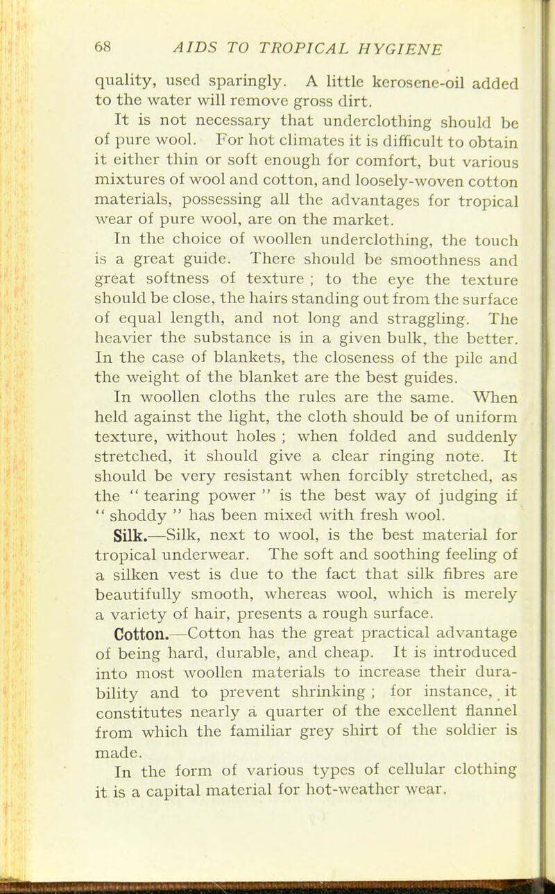 quality, used sparingly. A little kerosene-oil added to the water will remove gross dirt. It is not necessary that underclothing should be of pure wool. For hot climates it is difficult to obtain it either thin or soft enough for comfort, but various mixtures of wool and cotton, and loosely-woven cotton materials, possessing all the advantages for tropical wear of pure wool, are on the market. In the choice of woollen underclothing, the touch is a great guide. There should be smoothness and great softness of texture ; to the eye the texture should be close, the hairs standing out from the surface of equal length, and not long and straggling. The heavier the substance is in a given bulk, the better. In the case of blankets, the closeness of the pile and the weight of the blanket are the best guides. In woollen cloths the rules are the same. When held against the light, the cloth should be of uniform texture, without holes ; when folded and suddenly stretched, it should give a clear ringing note. It should be very resistant when forcibly stretched, as the  tearing power  is the best way of judging if  shoddy  has been mixed with fresh wool. Silk.—Silk, next to wool, is the best material for tropical underwear. The soft and soothing feeling of a silken vest is due to the fact that silk fibres are beautifully smooth, whereas wool, which is merely a variety of hair, presents a rough surface. Cotton.—Cotton has the great practical advantage of being hard, durable, and cheap. It is introduced into most woollen materials to increase their dura- bility and to prevent shrinking ; for instance, it constitutes nearly a quarter of the excellent flannel from which the familiar grey shirt of the soldier is made. In the form of various types of cellular clothing it is a capital material for hot-weather wear.