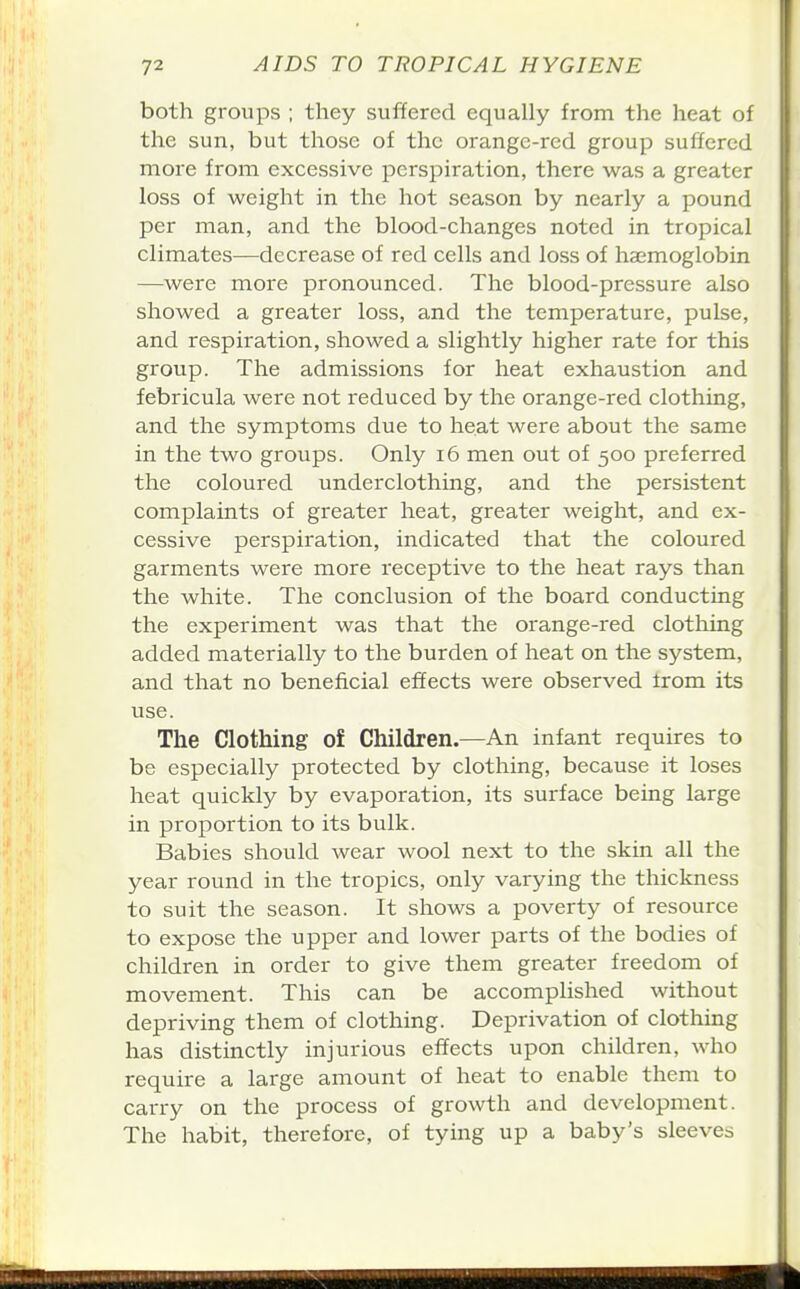 both groups ; they suffered equally from the heat of the sun, but those of the orange-red group suffered more from excessive perspiration, there was a greater loss of weight in the hot season by nearly a pound per man, and the blood-changes noted in tropical climates—decrease of red cells and loss of haemoglobin —were more pronounced. The blood-pressure also showed a greater loss, and the temperature, pulse, and respiration, showed a slightly higher rate for this group. The admissions for heat exhaustion and febricula were not reduced by the orange-red clothing, and the symptoms due to heat were about the same in the two groups. Only i6 men out of 500 preferred the coloured underclothing, and the persistent complaints of greater heat, greater weight, and ex- cessive perspiration, indicated that the coloured garments were more receptive to the heat rays than the white. The conclusion of the board conducting the experiment was that the orange-red clothing added materially to the burden of heat on the system, and that no beneficial effects were observed irom its use. The Clothing of Children.—An infant requires to be especially protected by clothing, because it loses heat quickly by evaporation, its surface being large in proportion to its bulk. Babies should wear wool next to the skin all the year round in the tropics, only varying the thickness to suit the season. It shows a poverty of resource to expose the upper and lower parts of the bodies of children in order to give them greater freedom of movement. This can be accomplished without depriving them of clothing. Deprivation of clothing has distinctly injurious effects upon children, who require a large amount of heat to enable them to carry on the process of growth and development. The habit, therefore, of tying up a baby's sleeves