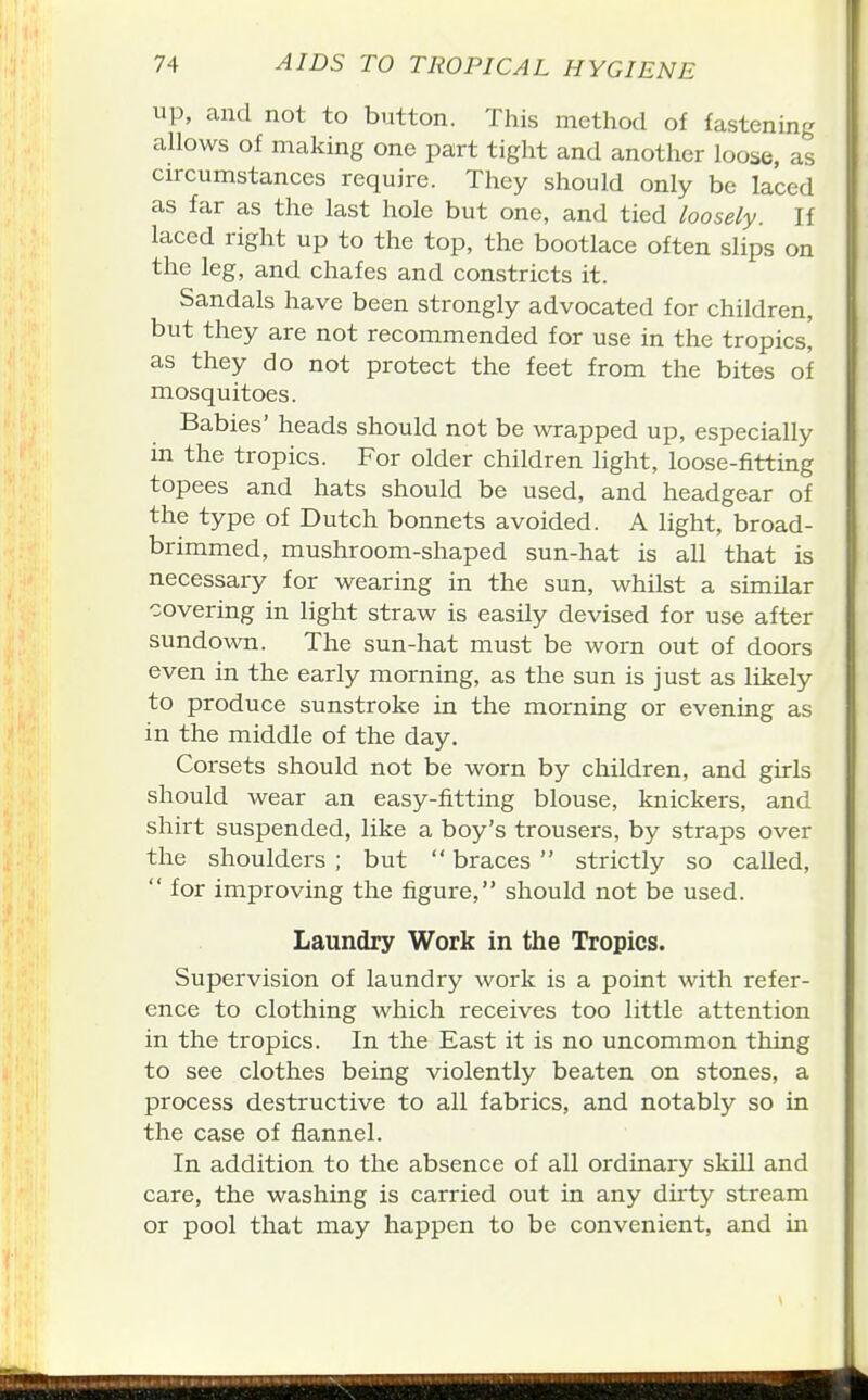 up, and not to button. This method of fastening allows of making one part tight and another loose, as circumstances require. They should only be laced as far as the last hole but one, and tied loosely. If laced right up to the top, the bootlace often slips on the leg, and chafes and constricts it. Sandals have been strongly advocated for children, but they are not recommended for use in the tropics! as they do not protect the feet from the bites of mosquitoes. Babies' heads should not be wrapped up, especially m the tropics. For older children light, loose-fitting topees and hats should be used, and headgear of the type of Dutch bonnets avoided. A light, broad- brimmed, mushroom-shaped sun-hat is all that is necessary for wearing in the sun, whilst a similar covering in light straw is easily devised for use after sundown. The sun-hat must be worn out of doors even in the early morning, as the sun is just as likely to produce sunstroke in the morning or evening as in the middle of the day. Corsets should not be worn by children, and girls should wear an easy-fitting blouse, knickers, and shirt suspended, like a boy's trousers, by straps over the shoulders ; but  braces  strictly so called,  for improving the figure, should not be used. Laundry Work in the Tropics. Supervision of laundry work is a point with refer- ence to clothing which receives too little attention in the tropics. In the East it is no uncommon thing to see clothes being violently beaten on stones, a process destructive to all fabrics, and notably so in the case of flannel. In addition to the absence of all ordinary skill and care, the washing is carried out in any dirty stream or pool that may happen to be convenient, and in