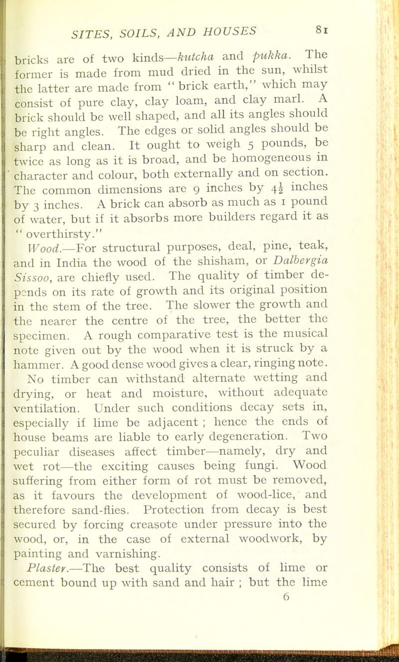 bricks are of two kinds—kutcha and pukka. The former is made from mud dried in the sun, whilst the latter are made from  brick earth, which may consist of pure clay, clay loam, and clay marl. A brick should be well shaped, and all its angles should be right angles. The edges or solid angles should be sharp and clean. It ought to weigh 5 pounds, be twice as long as it is broad, and be homogeneous in ■ character and colour, both externally and on section. The common dimensions are 9 inches by 4^ inches by 3 inches. A brick can absorb as much as i pound of water, but if it absorbs more builders regard it as  over thirsty. Wood.—For structural purposes, deal, pine, teak, and in India the wood of the shisham, or Dalbevgia Sissoo, are chiefly used. The quality of timber de- pends on its rate of growth and its original position in the stem of the tree. The slower the growth and the nearer the centre of the tree, the better the specimen. A rough comparative test is the musical note given out by the wood when it is struck by a hammer. A good dense wood gives a clear, ringing note. No timber can withstand alternate wetting and drying, or heat and moisture, without adequate ventilation. Under such conditions decay sets in, especially if lime be adjacent ; hence the ends of house beams are liable to early degeneration. Two peculiar diseases affect timber—namely, dry and wet rot—the exciting causes being fungi. Wood suffering from either form of rot must be removed, as it favours the development of wood-lice, and therefore sand-flies. Protection from decay is best secured by forcing creasote under pressure into the wood, or, in the case of external woodwork, by painting and varnishing. Plaster.—The best quality consists of lime or cement bound up with sand and hair ; but the lime 6