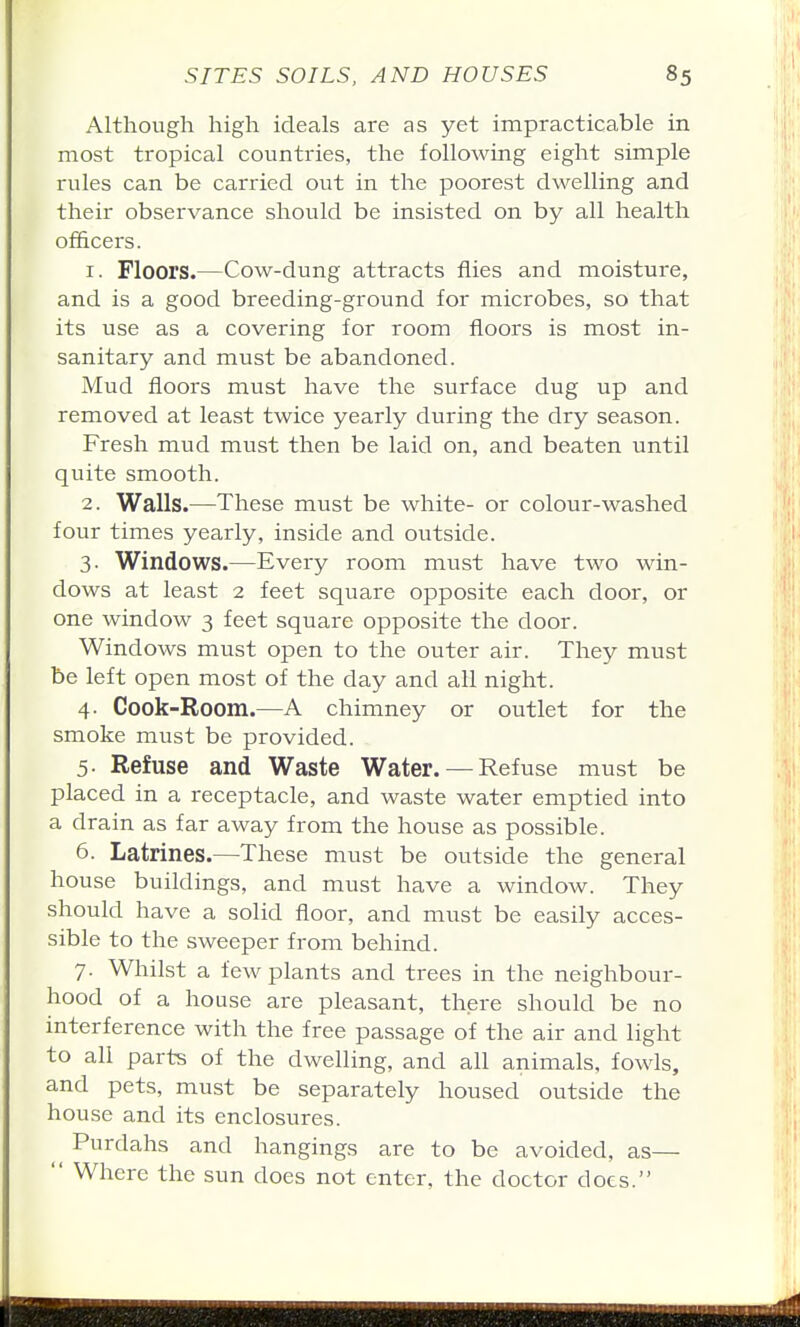 Although high ideals are as yet impracticable in most tropical countries, the following eight simple rules can be carried out in the poorest dwelling and their observance should be insisted on by all health officers. 1. Floors.—Cow-dung attracts flies and moisture, and is a good breeding-ground for microbes, so that its use as a covering for room floors is most in- sanitary and must be abandoned. Mud floors must have the surface dug up and removed at least twice yearly during the dry season. Fresh mud must then be laid on, and beaten until quite smooth. 2. Walls.—These must be white- or colour-washed four times yearly, inside and outside. 3. Windows.—Every room must have two win- dows at least 2 feet square opposite each door, or one window 3 feet square opposite the door. Windows must open to the outer air. They must be left open most of the day and all night. 4. Cook-Room.—A chimney or outlet for the smoke must be provided. 5- Refuse and Waste Water. — Refuse must be placed in a receptacle, and waste water emptied into a drain as far away from the house as possible. 6. Latrines.—These must be outside the general house buildings, and must have a window. They should have a solid floor, and must be easily acces- sible to the sweeper from behind. 7. Whilst a few plants and trees in the neighbour- hood of a house are pleasant, there should be no interference with the free passage of the air and light to all parts of the dwelling, and all animals, fowls, and pets, must be separately housed outside the house and its enclosures. Purdahs and hangings are to be avoided, as—  Where the sun does not enter, the doctor docs.